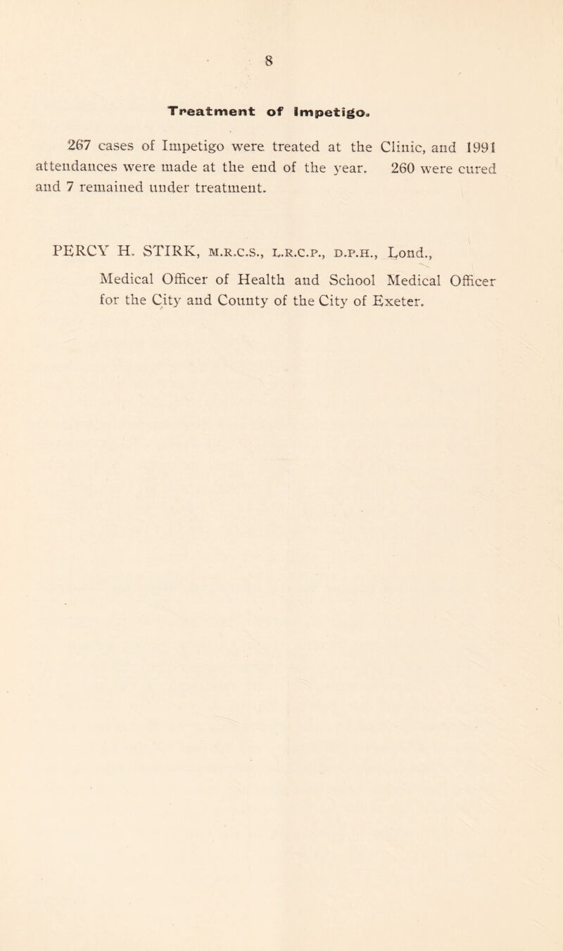 Treatment of impetigo, 267 cases of Impetigo were, treated at the Clinic, and 1991 attendances were made at the end of the year. 260 were cured and 7 remained under treatment. PERCY H. STIRK, m.r.c.s., i^.r.c.p., d.p.h., Rond., Medical Officer of Health and School Medical Officer for the City and County of the City of Exeter.