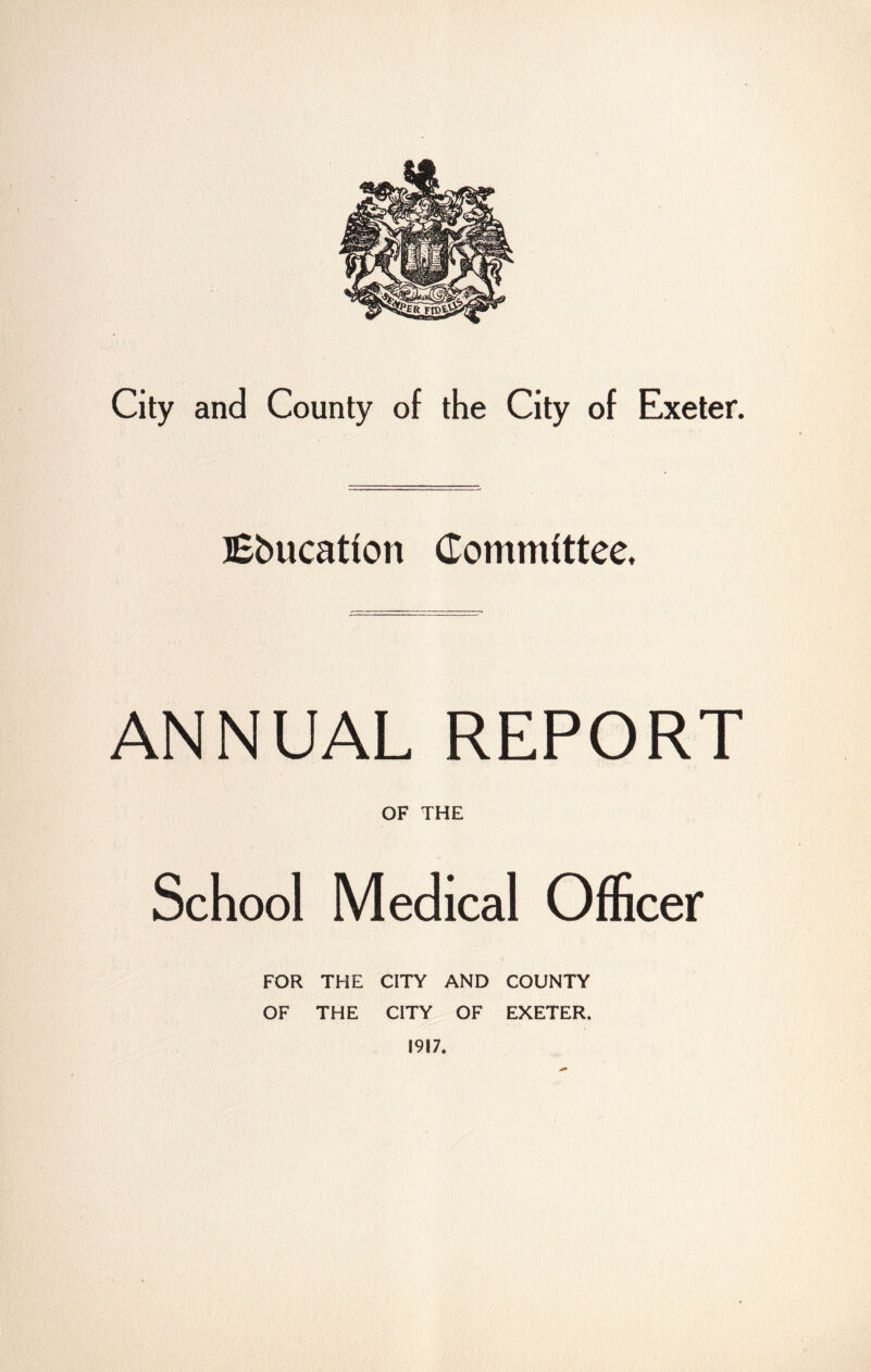 City and County of the City of Exeter. lEbucatfon Commfttee. ANNUAL REPORT OF THE School Medical Officer FOR THE CITY AND COUNTY OF THE CITY OF EXETER. 1917.