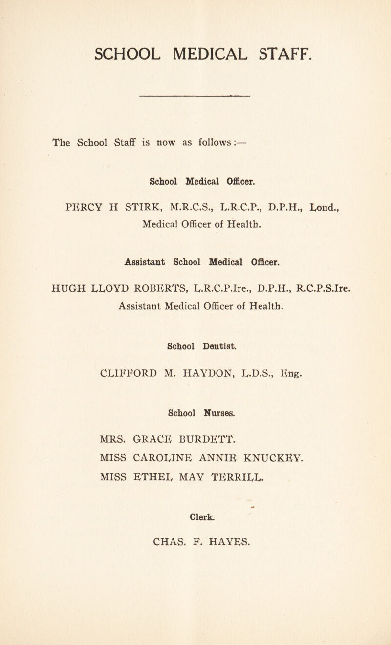 SCHOOL MEDICAL STAFF. The School Staff is now as follows;— School Medical Officer. PERCY H STIRK, M.R.C.S., E.R.C.P., D.P.H., Lond., Medical Officer of Health. Assistant School Medical Officer. HUGH LLOYD ROBERTS, L.R.C.P.Ire., D.P.H., R.C.P.S.Ire. Assistant Medical Officer of Health. School Dentist. CLIFFORD M. HAYDON, L.D.S., Eng. School Nurses. MRS. GRACE BURDETT. MISS CAROLINE ANNIE KNUCKEY. MISS ETHEL MAY TERRILL. Clerk. CHAS. F. HAYES.