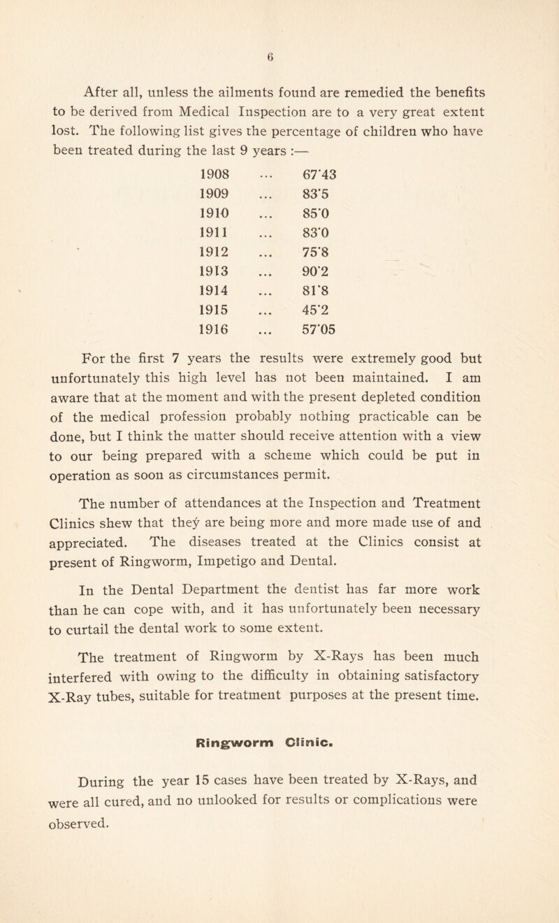 After all, unless the ailments found are remedied the benefits to be derived from Medical Inspection are to a very great extent lost. The following list gives the percentage of children who have been treated during the last 9 years :— 1908 • • • 67'43 1909 83*5 1910 85T 1911 83'0 1912 75*8 1913 90*2 1914 81*8 1915 45*2 1916 • • • 57*05 For the first 7 years the results were extremely good but unfortunately this high level has not been maintained. I am aware that at the moment and with the present depleted condition of the medical profession probably nothing practicable can be done, but I think the matter should receive attention with a view to our being prepared with a scheme which could be put in operation as soon as circumstances permit. The number of attendances at the Inspection and Treatment Clinics shew that they are being more and more made use of and appreciated. The diseases treated at the Clinics consist at present of Ringworm, Impetigo and Dental. In the Dental Department the dentist has far more work than he can cope with, and it has unfortunately been necessary to curtail the dental work to some extent. The treatment of Ringworm by X-Rays has been much interfered with owing to the difficulty in obtaining satisfactory X-Ray tubes, suitable for treatment purposes at the present time. Ringworm Ciinic. During the year 15 cases have been treated by X-Rays, and were all cured, and no unlooked for results or complications were observed.