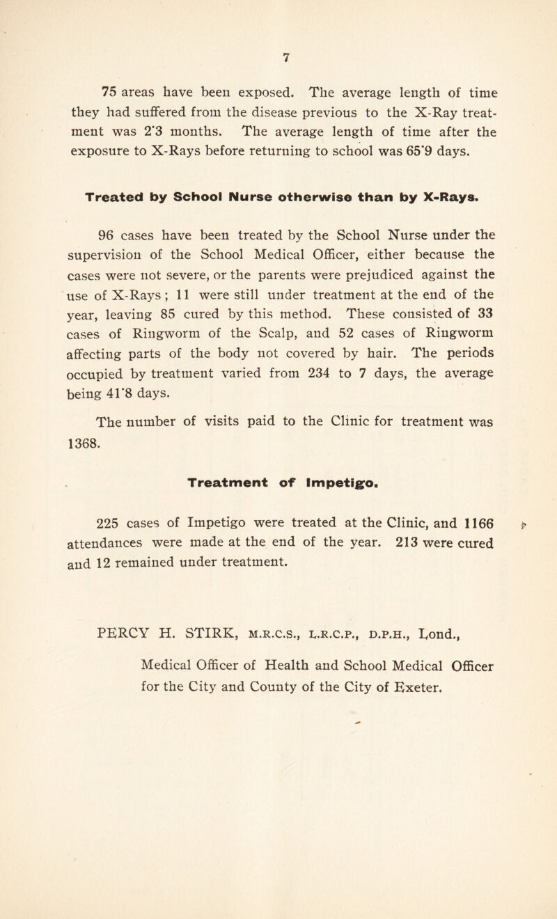 75 areas have been exposed. The average length of time they had suffered from the disease previous to the X-Ray treat- ment was 2’3 months. The average length of time after the exposure to X-Rays before returning to school was 65*9 days. Treated by School Nurse otherwise than by X-Rays. 96 cases have been treated by the School Nurse under the supervision of the School Medical Officer, either because the cases were not severe, or the parents were prejudiced against the use of X-Rays ; 11 were still under treatment at the end of the year, leaving 85 cured by this method. These consisted of 33 cases of Ringworm of the Scalp, and 52 cases of Ringworm affecting parts of the body not covered by hair. The periods occupied by treatment varied from 234 to 7 days, the average being 41*8 days. The number of visits paid to the Clinic for treatment was 1368. Treatment of Impetigro. 225 cases of Impetigo were treated at the Clinic, and 1166 attendances were made at the end of the year. 213 were cured and 12 remained under treatment. PERCY H. STIRK, m.r.c.s., r.r.c.p., d.p.h., Eond., Medical Officer of Health and School Medical Officer for the City and County of the City of Exeter.