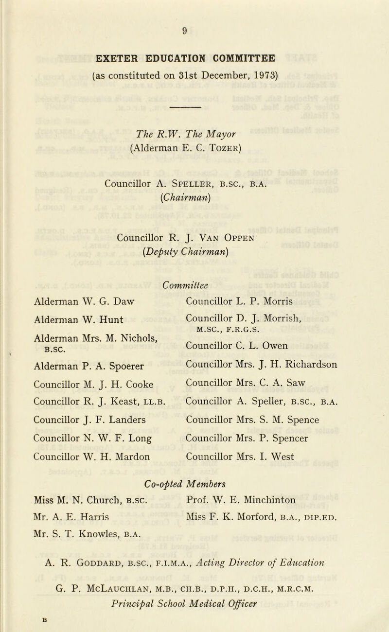 EXETER EDUCATION COMMITTEE (as constituted on 31st December, 1973) The R.W. The Mayor (Alderman E. C. Tozer) Councillor A. Speller, b.sc., b.a. (Chairman) Councillor R. J. Van Oppen (Deputy Chairman) Committee Alderman W. G. Daw Alderman W. Hunt Alderman Mrs. M. Nichols, B.sc. Alderman P. A. Spoerer Councillor M. J. H. Cooke Councillor R. J. Keast, ll.b. Councillor J. F. Landers Councillor N. W. F. Long Councillor W. H. Mardon Councillor L. P. Morris Councillor D. J. Morrish, M.SC., F.R.G.S. Councillor C. L. Owen Councillor Mrs. J. H. Richardson Councillor Mrs. C. A. Saw Councillor A. Speller, b.sc., b.a. Councillor Mrs. S. M. Spence Councillor Mrs. P. Spencer Councillor Mrs. 1. West Co-opted Members Miss M. N. Church, B.sc. Prof. W. E. Minchinton Mr. A. E. Harris Miss F. K. Morford, b.a., dip.ed. Mr. S. T. Knowles, b.a. A. R. Goddard, b.sc., f.i.m.a., Acting Director of Education G. P. McLaUCHLAN, M.B., CH.B., D.P.H., D.C.H., M.R.C.M. Principal School Medical Officer B