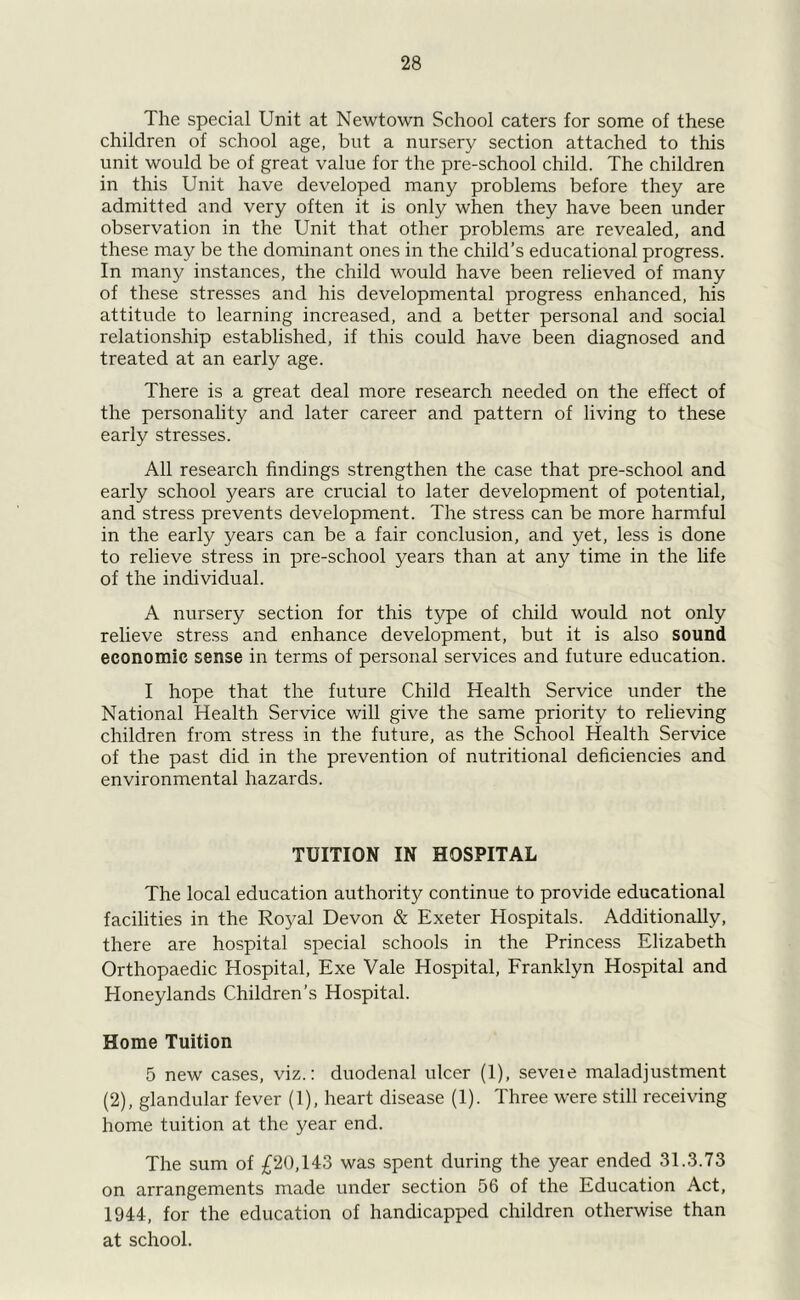 The special Unit at Newtown School caters for some of these children of school age, but a nursery section attached to this unit would be of great value for the pre-school child. The children in this Unit have developed many problems before they are admitted and very often it is only when they have been under observation in the Unit that other problems are revealed, and these may be the dominant ones in the child’s educational progress. In many instances, the child would have been relieved of many of these stresses and his developmental progress enhanced, his attitude to learning increased, and a better personal and social relationship established, if this could have been diagnosed and treated at an early age. There is a great deal more research needed on the effect of the personality and later career and pattern of living to these early stresses. All research findings strengthen the case that pre-school and early school years are crucial to later development of potential, and stress prevents development. The stress can be more harmful in the early years can be a fair conclusion, and yet, less is done to relieve stress in pre-school years than at any time in the life of the individual. A nursery section for this type of child would not only relieve stress and enhance development, but it is also sound economic sense in terms of personal services and future education. I hope that the future Child Health Service under the National Health Service will give the same priority to relieving children from stress in the future, as the School Health Service of the past did in the prevention of nutritional deficiencies and environmental hazards. TUITION IN HOSPITAL The local education authority continue to provide educational facilities in the Royal Devon & Exeter Hospitals. Additionally, there are hospital special schools in the Princess Elizabeth Orthopaedic Hospital, Exe Vale Hospital, Franklyn Hospital and Honeylands Children’s Hospital. Home Tuition 5 new cases, viz.: duodenal ulcer (1), seveie maladjustment (2), glandular fever (1), heart disease (1). Three were still receiving home tuition at the year end. The sum of £20,143 was spent during the year ended 31.3.73 on arrangements made under section 56 of the Education Act, 1944, for the education of handicapped children otherwise than at school.