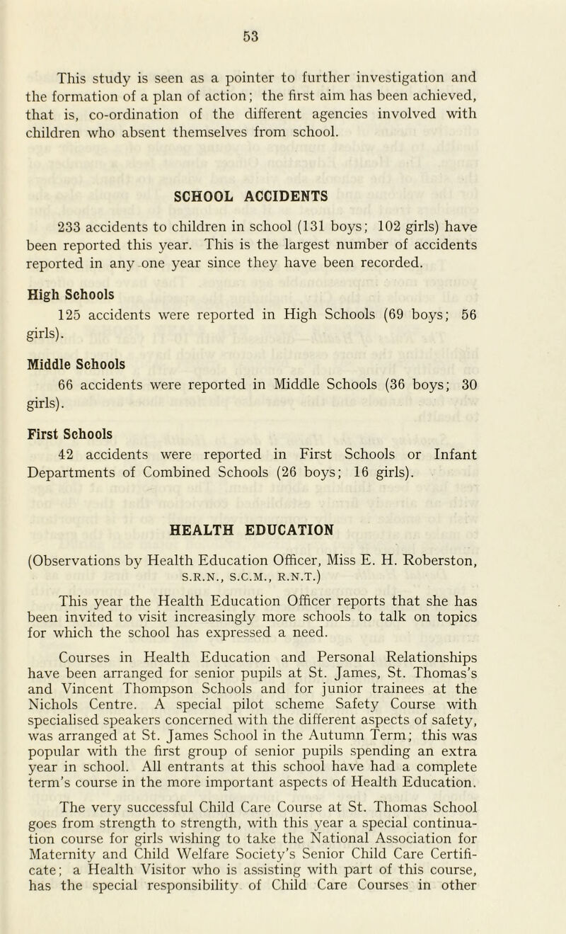 This study is seen as a pointer to further investigation and the formation of a plan of action; the first aim has been achieved, that is, co-ordination of the different agencies involved with children who absent themselves from school. SCHOOL ACCIDENTS 233 accidents to children in school (131 boys; 102 girls) have been reported this year. This is the largest number of accidents reported in any one year since they have been recorded. High Schools 125 accidents were reported in High Schools (69 boys; 56 girls). Middle Schools 66 accidents were reported in Middle Schools (36 boys; 30 girls). First Schools 42 accidents were reported in First Schools or Infant Departments of Combined Schools (26 boys; 16 girls). HEALTH EDUCATION (Observations by Health Education Officer, Miss E. H. Roberston, S.R.N., S.C.M., R.N.T.) This year the Health Education Officer reports that she has been invited to visit increasingly more schools to talk on topics for which the school has expressed a need. Courses in Health Education and Personal Relationships have been arranged for senior pupils at St. James, St. Thomas’s and Vincent Thompson Schools and for junior trainees at the Nichols Centre. A special pilot scheme Safety Course with specialised speakers concerned with the different a.spects of safety, was arranged at St. James School in the Autumn Term; this was popular with the first group of senior pupils spending an extra year in school. All entrants at this school have had a complete term’s course in the more important aspects of Health Education. The very successful Child Care Course at St. Thomas School goes from strength to strength, with this year a special continua- tion course for girls wishing to take the National Association for Maternity and Child Welfare Society’s Senior Child Care Certifi- cate; a Health Visitor who is assisting with part of this course, has the special responsibility of Child Care Courses in other