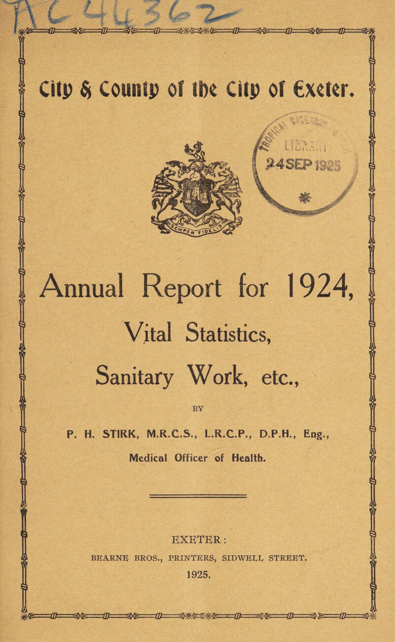 CItp Counip of tU Citp of €xeter. Annual Report for 1924, Vital Statistics, Sanitary Work, etc.. BY P. H. STIRK, M.R.C.S., L.R.C.P., D.P.H., Eng., Medical Officer of Health. KXBTKR: BKARNK BROS., PRIN1E)RS, STRKK^'. 1925.