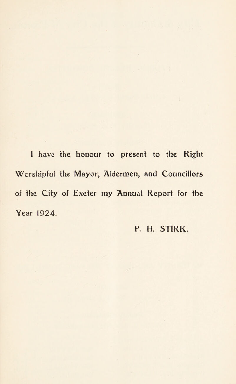 1 have the honour to present to the Right Worshipful the Mayor, Aldermen, and Councillors of the City of Exeter my Annual Report for the Year 1924. P. H. STIRK.