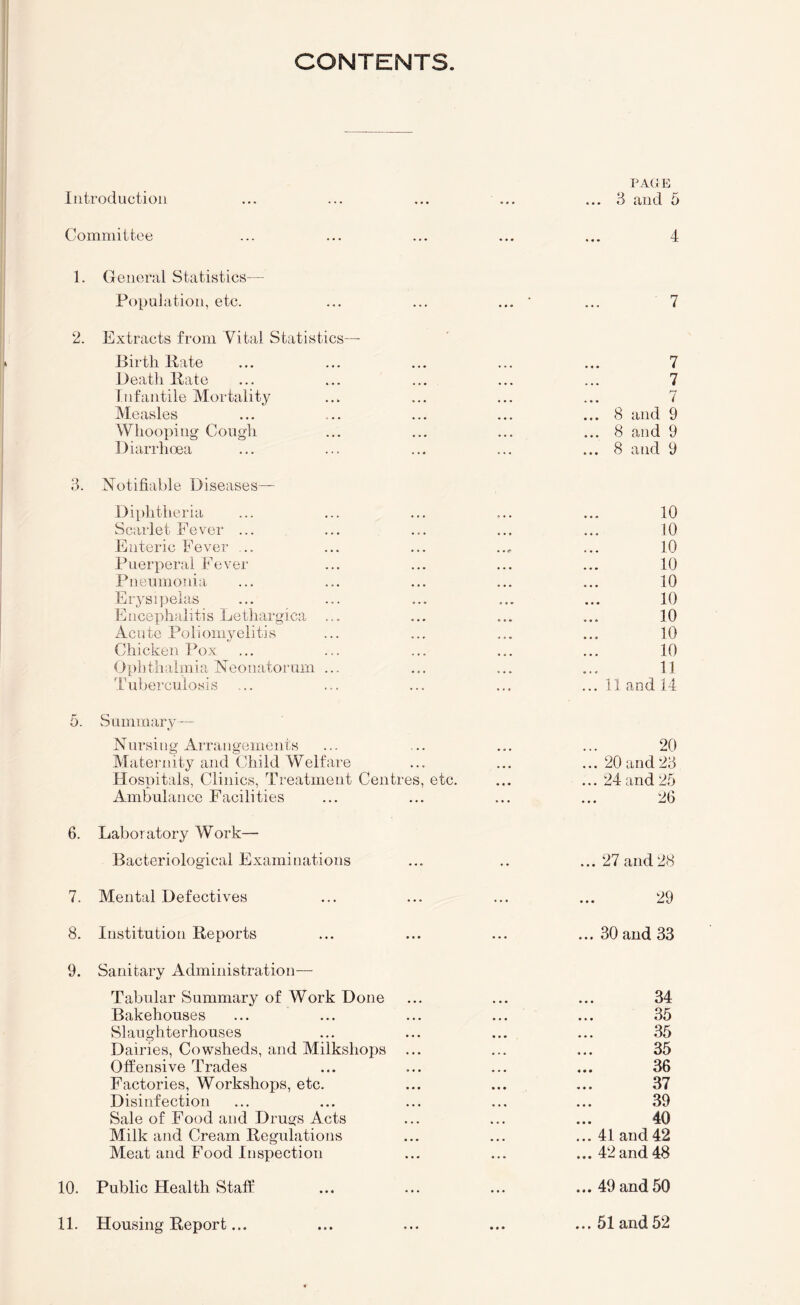 CONTENTS Introduction PACIB 3 and 5 Committee 4 1. General Statistics— Population, etc. 2. Extracts from Vital Statistics— Birth Bate Death Bate Infantile Mortality Measles Whooping Cough Diarrhoea 3. Notifiahle Diseases— Diphtheria Scarlet Fev^er ... Enteric Fever ... Puerperal Fever Pneumonia Erysipelas Encephalitis Lethargica ... Acute Poliomyelitis Chicken Pox Ophthalmia Neonatorum ... tuberculosis 5. Summary— Nursing Arrangements Alaternity and Child Welfare Hospitals, Clinics, Treatment Centres, etc. Ambulance Facilities 6. Laboratory Work— Bacteriological Examinations 7. Mental Defectives 8. Institution Beports 9. Sanitary Administration- Tabular Summary of Work Done Bakehouses Slaughterhouses Dairies, Cowsheds, and Milkshops ... Offensive Trades Factories, Workshops, etc. Disinfection Sale of Food and Drugs Acts Milk and Cream Begulations Meat and Food Inspection 10. Public Health Staff 11. Housing Beport... 7 7 7 7 ... 8 and 9 ... 8 and 9 ... 8 and 9 10 10 10 10 10 10 10 10 10 11 ... 11 and 14 20 ... 20 and 23 ... 24 and 25 26 ... 27 and 28 29 ... 30 and 33 34 35 35 35 ... 36 37 39 40 ... 41 and42 ... 42 and 48 ... 49 and 50 ... 51 and52