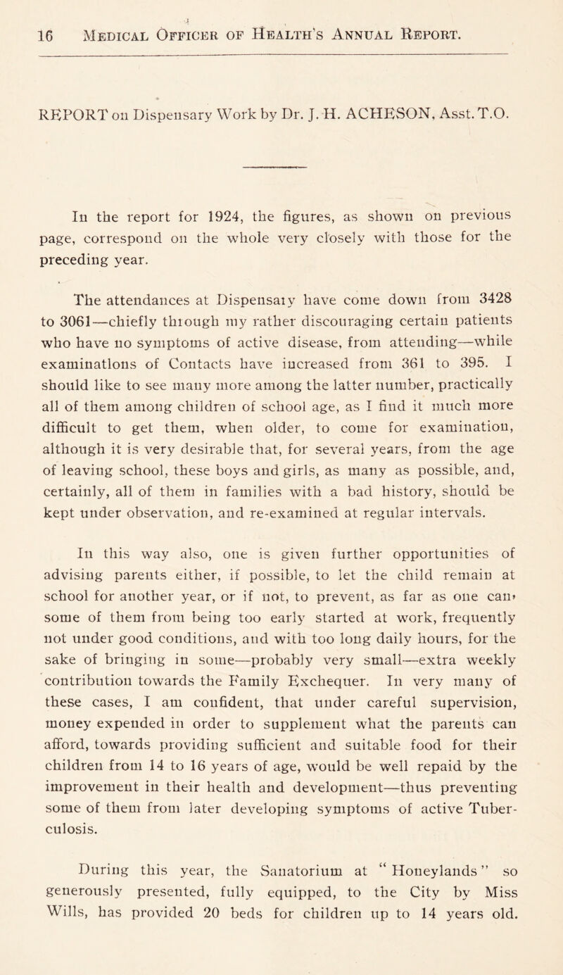 REPORT on Dispensary Work by Dr. J. H. ACHESON, Asst. T.O. In the report for 1924, the figures, as shown on previous page, correspond on the whole very closely with those for the preceding year. The attendances at Dispeiisaiy have come down from 3428 to 3061-—chiefly through my rather discouraging certain patients who have no symptoms of active disease, from attending—while examinations of Contacts have increased from 361 to 395. I should like to see many more among the latter number, practically all of them among children of school age, as I find it much more difficult to get them, when older, to come for examination, although it is very desirable that, for several years, from the age of leaving school, these boys and girls, as many as possible, and, certainly, all of them in families with a bad history, should be kept under observation, and re-examined at regular intervals. In this way also, one is given further opportunities of advising parents either, if possible, to let the child remain at school for another year, or if not, to prevent, as far as one can» some of them from being too early started at work, frequently not under good conditions, and with too long daily hours, for the sake of bringing in some—probably very small—extra weekly contribution towards the P'amily Exchequer. In very many of these cases, I am confident, that under careful supervision, money expended in order to supplement what the parents can afford, towards providing sufficient and suitable food for their children from 14 to 16 years of age, would be well repaid by the improvement in their health and development—thus preventing some of them from later developing symptoms of active Tuber- culosis. During this year, the Sanatorium at “ Honeylaiids ” so generously presented, fully equipped, to the City by Miss Wills, has provided 20 beds for children up to 14 years old.