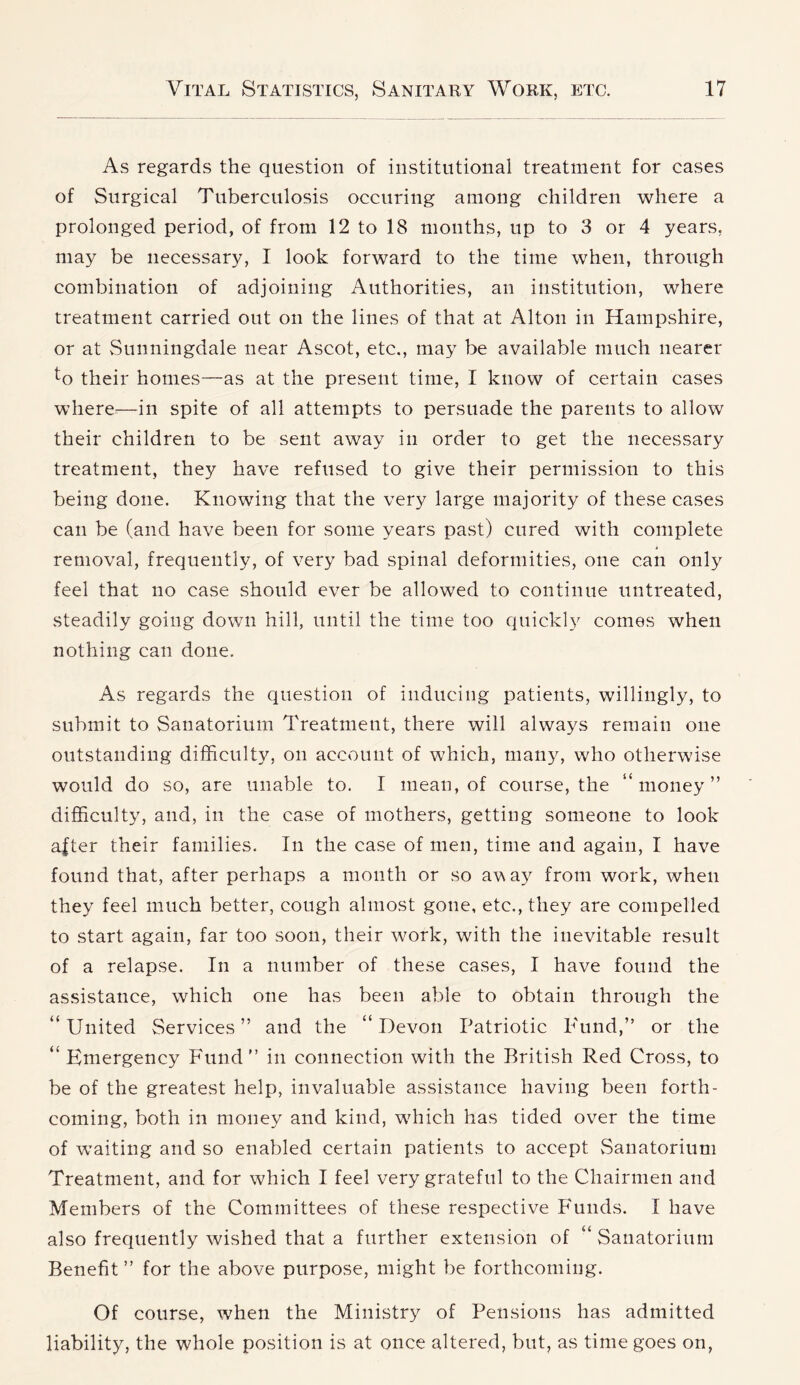 As regards the question of institutional treatment for cases of Surgical Tuberculosis occuring among children where a prolonged period, of from 12 to 18 months, up to 3 or 4 years, may be necessary, I look forward to the time when, through combination of adjoining Authorities, an institution, where treatment carried out on the lines of that at Alton in Hampshire, or at Sunningdale near Ascot, etc., may be available much nearer ^o their homes—as at the present time, I know of certain cases where—in spite of all attempts to persuade the parents to allow their children to be sent away in order to get the necessary treatment, they have refused to give their permission to this being done. Knowing that the very large majority of these cases can be (and have been for some years past) cured with complete removal, frequently, of very bad spinal deformities, one can only feel that no case should ever be allowed to continue untreated, steadily going down hill, until the time too quickly comes when nothing can done. As regards the question of inducing patients, willingly, to submit to Sanatorium Treatment, there will always remain one outstanding difficulty, on account of which, many, who otherwise would do so, are unable to. I mean, of course, the “money” difficulty, and, in the case of mothers, getting someone to look after their families. In the case of men, time and again, I have found that, after perhaps a month or so away from work, when they feel much better, cough almost gone, etc., they are compelled to start again, far too soon, their work, with the inevitable result of a relapse. In a number of these cases, I have found the assistance, which one has been able to obtain through the “ United Services ” and the “ Devon Patriotic P'und,” or the “ Emergency Fund” in connection with the British Red Cross, to be of the greatest help, invaluable assistance having been forth- coming, both in money and kind, wdiich has tided over the time of w'aiting and so enabled certain patients to accept vSanatorium Treatment, and for which I feel very grateful to the Chairmen and Members of the Committees of these respective Pounds. I have also frequently wished that a further extension of “ Sanatorium Benefit ” for the above purpose, might be forthcoming. Of course, when the Ministry of Pensions has admitted liability, the whole position is at once altered, but, as time goes on,