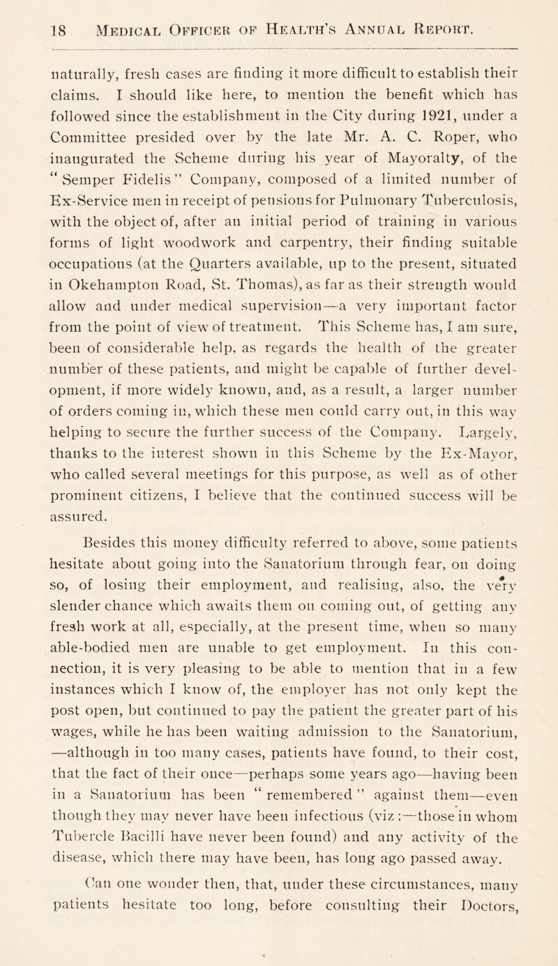 naturally, fresh cases are finding it more difficult to establish their claims. I should like here, to mention the benefit which has followed since the establishment in the City during 1921, under a Committee presided over by the late Mr. A. C. Roper, who inaugurated the Scheme during his year of Mayoralty, of the “Semper Fidelis” Company, composed of a limited number of Ex-Service men in receipt of pensions for Pulmonary Tuberculosis, with the object of, after an initial period of training in various forms of light woodwork and carpentry, their finding suitable occupations (at the Quarters available, up to the present, situated in Okehampton Road, vSt. Thomas), as far as their strength would allow and under medical supervision—a very important factor from the point of view of treatment. This Scheme has, I am sure, been of considerable help, as regards the health of the greater number of these patients, and might be capable of further devel- opment, if more widely known, and, as a result, a larger number of orders coming in, which these men could carry out, in this way helping to secure the further success of the Company. Eargely, thanks to the interest shown in this Scheme by the Ex-Mayor, who called several meetings for this purpose, as well as of other prominent citizens, I believe that the continued success will be assured. Besides this money difficulty referred to above, some patients hesitate about going into the Sanatorium through fear, on doing so, of losing their employment, and realising, also, the very slender chance which awaits them on coming out, of getting any fresh work at all, especially, at the present time, when so many able-bodied men are unable to get employment. In this con- nection, it is very pleasing to be able to mention that in a few instances which I know of, the employer has not only kept the post open, but continued to pay the patient the greater part of his wages, while he has been waiting admission to the Sanatorium, —although in too many cases, patients have found, to their cost, that the fact of their once—perhaps some years ago—having been in a Sanatorium has been “ remembered ” against them—even though they may never have been infectious (viz those in whom Tubercle I^acilli have never been found) and any activity of the disease, which there may have been, has long ago passed away. Can one wonder then, that, under these circumstances, many patients hesitate too long, before consulting their Doctors,