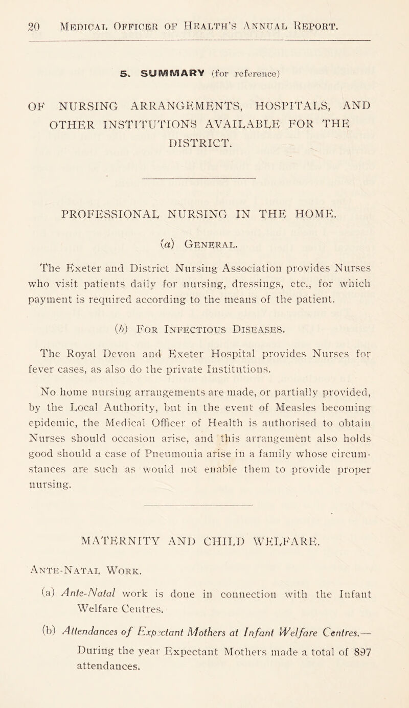 5k SUiVlSVSARV (for reference) OF NURSING ARRANGEMENTS, HOSPITALS, AND OTHER INSTITUTIONS AVAILABLE FOR THE DISTRICT. PROFESSIONAL NURSING IN THE HOME. (a) General. The Exeter and District Nursing Association provides Nurses who visit patients daily for nursing, dressings, etc., for which payment is required according to the means of the patient. (/>) P'oR Inih'ectious Diseases. The Royal Devon and Exeter Hospital provides Nurses for fever cases, as also do the private Institutions. No home nursing arrangements are made, or partially provided, by the Local Authority, but in the event of Measles becoming epidemic, the Medical Officer of Health is authorised to obtain Nurses should occasion arise, and this arrangement also holds good should a case of Pneumonia arise in a family whose circum- stances are such as would not enable them to provide proper nursing. MATERNITY AND CHILD WELFARE. Ante-Natal Work. (a) Ante-Natal work is done in connection with the Infant Welfare Centres. (b) Attendances of Expectant Mothers at Infant Welfare Centres.— During the year Ifxpectant Mothers made a total of 897 attendances.