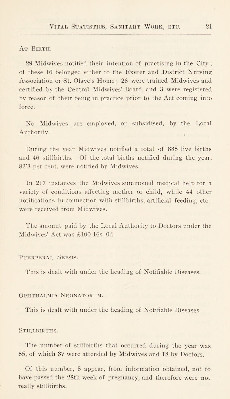 At Birth. 29 Midwives notified their intention of practising in the City ; of these 16 belonged either to the Exeter and District Nursing Association or St. Olave’s Home ; 26 were trained Midwives and certified by the Central Midwives’ Board, and 3 were registered by reason of their being in practice prior to the Act coming into force. No Midwives are employed, or subsidised, by the Eocal Authority. During the year MidAvives notified a total of 885 live births and 46 stillbirths. Of the total births notified during the year, 82‘3 per cent. \ATre notified by Midwives. In 217 instances the Midwives summoned medical help for a variety of conditions affecting mother or child, while 44 other notifications in connection with stillbirths, artificial feeding, etc. were received from Midwives. The amount paid by the Eocal Authority to Doctors under the Midwives’ Act was £100 l6s. Od. Puerperal Sepsis. This is dealt with under the heading of Notifiable Diseases. Ophthalmia Neonatorum. This is dealt with under the heading of Notifiable Diseases. Stillbirths. The number of stillbirths that occurred during the year was 55, of which 37 were attended by Midwives and 18 by Doctors. Of this number, 5 appear, from information obtained, not to have passed the 28th week of pregnancy, and therefore were not really stillbirths.