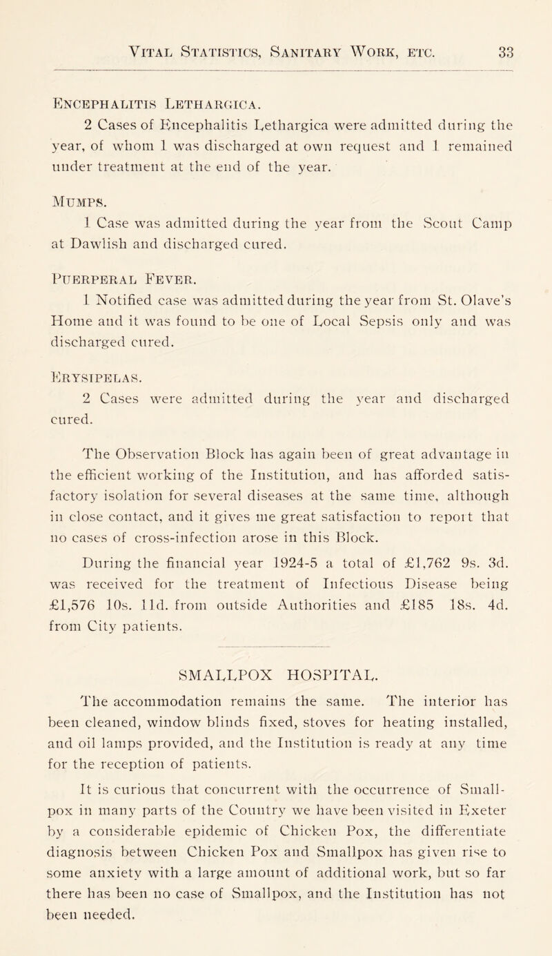 Encephalitis Lethargic a. 2 Cases of Kiicephalitis Lethargica were admitted during the year, of whom 1 was discharged at own request and 1 remained under treatment at the end of the year. Mumps. 1 Case was admitted during the year from tlie vScout Camp at Dawlish and discharged cured. Puerperal Fever. 1 Notified case was admitted during the year from St. Olave’s Home and it was found to be one of Local Sepsis only and was discharged cured. Erysipelas. 2 Cases were admitted during the year and discharged cured. The Observation Block has again been of great advantage in the efficient working of the Institution, and has afforded satis- factory isolation for several diseases at the same time, although in close contact, and it gives me great satisfaction to report that no cases of cross-infection arose in this Block. During the financial year 1924-5 a total of £1,762 9s. 3d. was received for the treatment of Infectious Disease being £1,576 10s. lid. from outside Authorities and £185 18s. 4d. from City patients. SMALLPOX HOSPITAL. The accommodation remains the same. The interior has been cleaned, window blinds fixed, stoves for heating installed, and oil lamps provided, and the Institution is ready at any time for the reception of patients. It is curious that concurrent with the occurrence of Small- pox in many parts of the Country we have been visited in Ivxeter by a considerable epidemic of Chicken Pox, the differentiate diagnosis between Chicken Pox and Smallpox has given rise to some anxiety with a large amount of additional work, but so far there has been no case of Smallpox, and the Institution has not been needed.