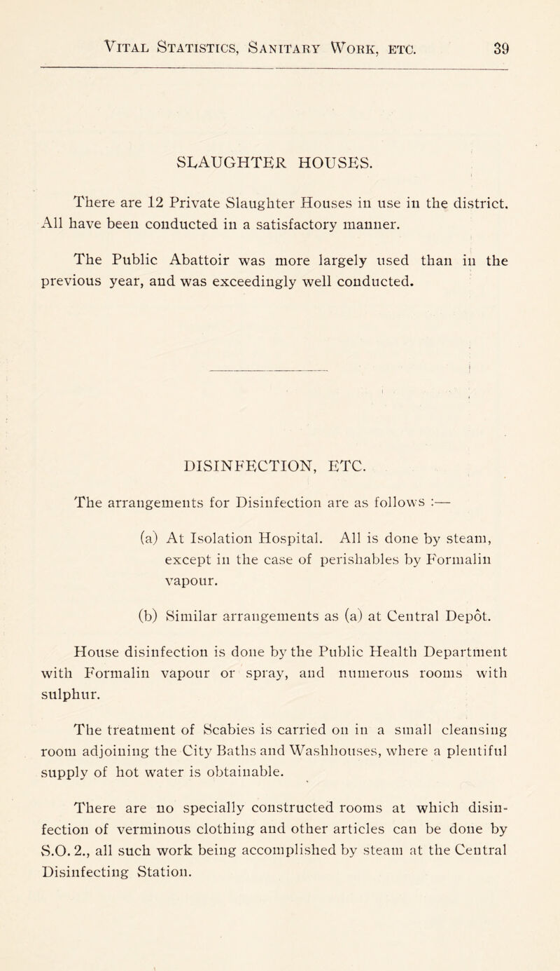 SLAUGHTER HOUSES. There are 12 Private Slaughter Houses in use in the district. All have been conducted in a satisfactory manner. The Public Abattoir was more largely used than in the previous year, and was exceedingly well conducted. I DISINFECTION, ETC. The arrangements for Disinfection are as follows :— (a) At Isolation Hospital. All is done by steam, except in the case of perishables by F'ormaliii vapour. (b) Similar arrangements as (a) at Central Depot. Plouse disinfection is done by the Public Health Department with Formalin vapour or spray, and numerous rooms with sulphur. The treatment of Scabies is carried on in a small cleansing room adjoining the City Baths and'Washhouses, where a plentiful supply of hot water is obtainable. There are no specially constructed rooms at which disin- fection of verminous clothing and other articles can be done by S.O. 2., all such work being accomplished by steam at the Central Disinfecting Station.