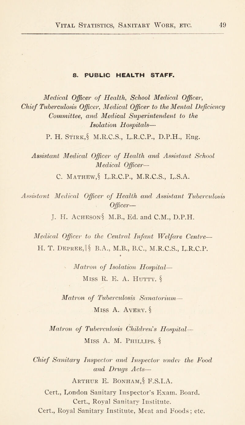 8. PUBLIC HEALTH STAFF. Medical Officer of Health, School Medical Officer, Chief Tuberculosis Officer, Medical Officer to the Mental Deficiency Committee, and Medical Superintendent to the Isolation Hospitals— P. H. Stirk,§ M.P.C.S., P.R.C.P., D.P.H., Eng. Assistant Medical Officer of Health and Assistant School Medical Officer— C. Mathew,§ E.R.C.P., M.R.C.S., E.S.A. Assistant Medical Officer of Health and Assistant Ttiberculosis Officer— J. H. x^CHES0N§ M.B., Ed. and C.M., D.P.H. Medical Officer to the Central Infant Welfare Centre— H. T. Depree,||§ B.A., M.B., B.C., M.R.C.S., E.R.C.P. Matron of Isolation Hospital— Miss R. E. A. PIutty. § Matron of Tubercidosis Sa7iatorium— Miss A. Avery. § Mati'on of Tubercidosis Childreiis Hospital— Miss A. M. Phillips. § Chief Sanitary Inspector and Inspector 2indev the Food and Drugs Acts— Arthur E. Bonpiam,§ F.S.I.A. Cert., Eondoii Sanitary Inspector’s Exam. Board. Cert., Royal Sanitary Institute. Cert., Royal Sanitary Institute, Meat and P'oods ; etc.