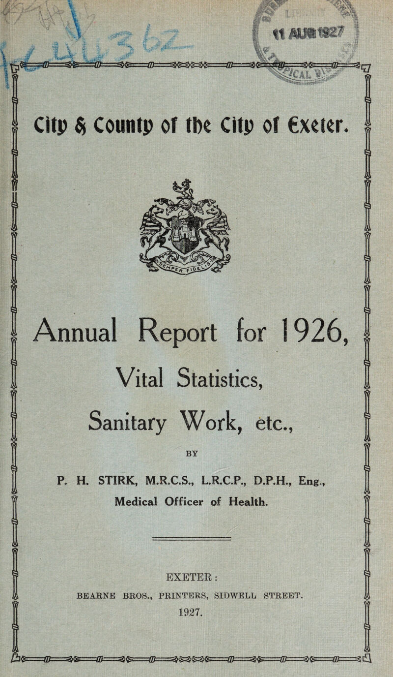 A Clip St Countp of the citp of €xoier. I& 3 Jl Annual Report for 1926, Vital Statistics, Sanitary Work, etc., BY P. H. STIRK, M.R,C.S., L.R.C.P., D.P.H., Eng., Medical Officer of Health. EXETER: BEARNE BROS., PRINTERS, SIDWELL STREET. 1927. la 3 la T la la £l^====©===^fe====®===^^===H0=====^««^====®^^