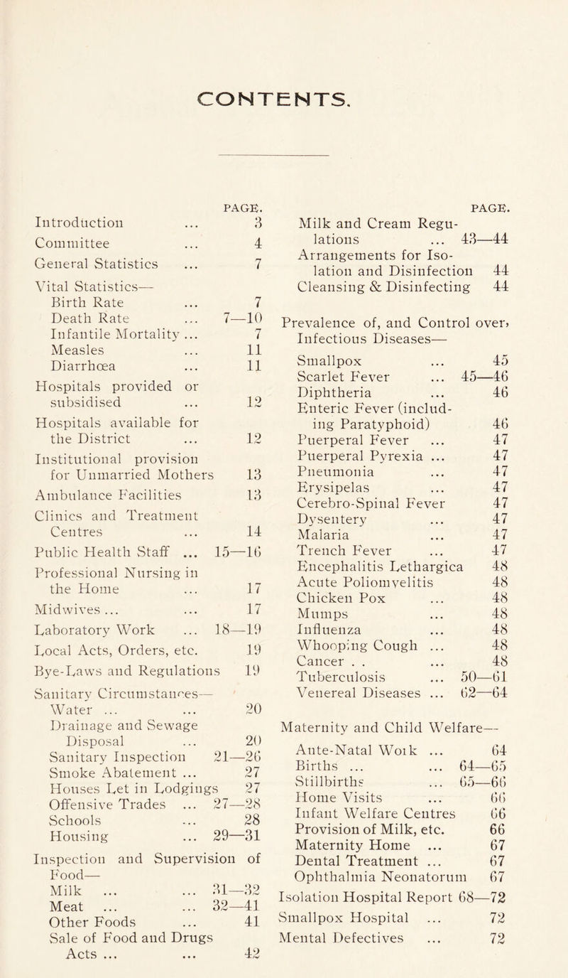 CONTENTS. PAGE. Introduction ... 3 Committee ... 4 General StatistiCvS ... 7 Vital Statistics— Birth Rate ... 7 Death Rate ... 7—10 Infantile Mortality ... 7 Measles ... 11 Diarrhoea ... 11 Hospitals provided or subsidised ... 12 Hospitals available for the District ... 12 Institutional provision for Unmarried Mothers 13 Ambulance Facilities 13 Clinics and Treatment Centres ... 14 Public Health Staff ... 15—16 Professional Nursing in the Home ... 17 Midwives... ... 17 Laboratory Work ... 18—19 Local Acts, Orders, etc. 19 Bye-Laws and Regulations 19 Sanitary Circumstances— WateV ... ... 20 Drainage and Sewage Disposal ... 20 Sanitary Inspection 21—26 Smoke Abatement ... 27 Houses Let in Lodgings 27 Offensive Trades ... 27—28 Schools ... 28 Housing ... 29—31 Inspection and Supervision of Food— Milk ... ... 31—32 Meat ... ... 32—41 Other Foods ... 41 Sale of Food and Drugs Acts PAGE. Milk and Cream Regu- lations ... 43—44 Arrangements for Iso- lation and Disinfection 44 Cleansing & Disinfecting 44 Prevalence of, and Control over? Infectious Diseases— Smallpox 45 Scarlet Fever 45- -46 Diphtheria 46 Enteric Fever (includ- ing Paratyphoid) 46 Puerperal Fever 47 Puerperal Pyrexia ... 47 Pneumonia 47 Erysipelas 47 Cerebro-Spinal Fever 47 Dysentery 47 Malaria 47 Trench P'ever 47 Encephalitis Lethargica 48 Acute Poliomyelitis 48 Chicken Pox 48 Mumps 48 Influenza 48 Whooping Cough ... 48 Cancer . . 48 Tuberculosis 50- -61 Venereal Diseases ... 62- -64 Maternity and Child Welfare- — Ante-Natal Woik ... 64 Births ... 64- -65 vStillbirths 65- -66 Home Visits 66 Infant Welfare Centres 66 Provision of Milk, etc. 66 Maternity Home 67 Dental Treatment ... 67 Ophthalmia Neonatorum 67 Isolation Hospital Report 68— -72 Smallpox Hospital 72 Mental Defectives 72 • « « 42