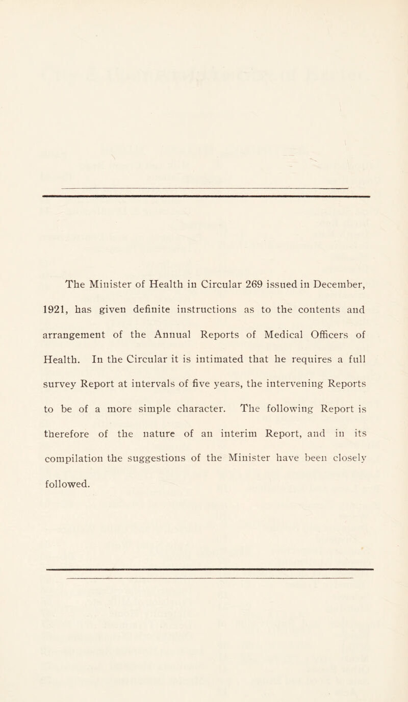 I \ The Minister of Health in Circular 269 issued in December, 1921, has given definite instructions as to the contents and arrangement of the Annual Reports of Medical Officers of Health. In the Circular it is intimated that he requires a full survey Report at intervals of five years, the intervening Reports to be of a more simple character. The following Report is therefore of the nature of an interim Report, and in its compilation the suggestions of the Minister have been closely followed.
