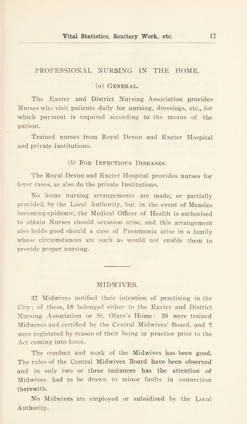 PROFESSIONAL NURSING IN THE HOME. (a) General. The Exeter and District Nursing x\ssociation provides Nurses who visit patients daily for nursing, dressings, etc., for which payment is required according to the means of the patient. Trained nurses from Royal Devon and Exeter Hospital and private Institutions. {b) For Infectious Diseases. The Royal Devon and Exeter Hospital provides nurses for fever cases, as also do the private Institutions. No home nursing arrangements are made, or partially provided, by the Local Authority, but in the event of Measles becoming epidemic, the Medical Officer of Health is authorised to obtain Nurses should occasion arise, and this arrangement also holds good should a case of Pneumonia arise in a family whose circumstances are such as would not enable them to provide proper nursing. MIDWIVES. 37 Midwives notified their intention of practising in the City; of these, 18 belonged either to the Exeter and District Nursing Association or vSt. Olave’s Home : 35 were trained Midwives and certified by the Central Midwives’ Board, and 2 were registered by reason of their being in practice prior to the Act coming into force. The conduct and work of the Midwives has been good. The rules of the Central Midwives Board have been observed and in only two or three instances has the attention of Midwives had to be drawn to minor faults in connection therewith. No Midwives are employed or subsidised by the Local Authority.