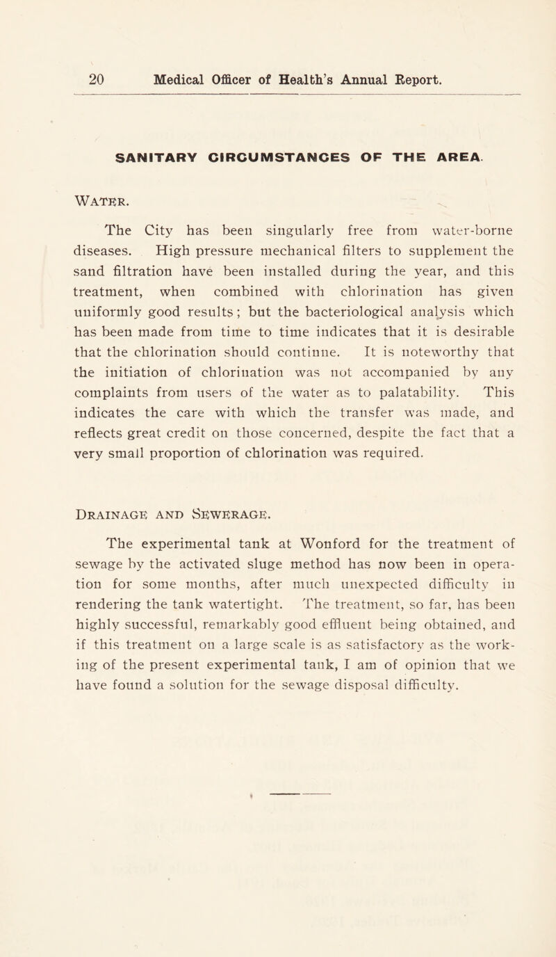 SANITARY CIRCUMSTANCES OF THE AREA. Water. The City has been singularly free from water-borne diseases. High pressure mechanical filters to supplement the sand filtration have been installed during the year, and this treatment, when combined with chlorination has given uniformly good results; but the bacteriological analysis which has been made from time to time indicates that it is desirable that the chlorination should continue. It is noteworthy that the initiation of chlorination was not accompanied by any complaints from users of the water as to palatability. This indicates the care with which the transfer was made, and reflects great credit on those concerned, despite the fact that a very small proportion of chlorination was required. Drainage and Sewerage. The experimental tank at Wonford for the treatment of sewage by the activated sluge method has now been in opera- tion for some months, after much unexpected difficulty in rendering the tank watertight. The treatment, so far, has been highly successful, remarkably good effiuent being obtained, and if this treatment on a large scale is as satisfactory as the work- ing of the present experimental tank, I am of opinion that we have found a solution for the sewage disposal difficulty.