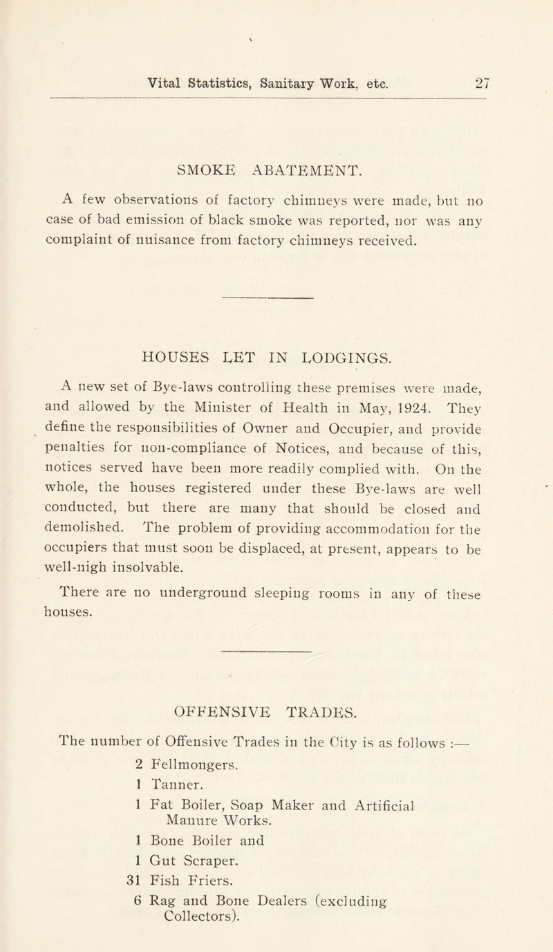 SMOKE ABATEMENT. A few observations of factory chimneys were made, but no case of bad emission of black smoke was reported, nor was any complaint of nuisance from factory chimneys received. HOUSES LET IN LODGINGS. A new set of Bye-laws controlling these premises were made, and allowed by the Minister of Health in May, 1924. They define the responsibilities of Owner and Occupier, and provide penalties for non-compliance of Notices, and because of this, notices served have been more readily complied with. On the whole, the houses registered under these Bye-laws are well conducted, but there are many that should be closed and demolished. The problem of providing accommodation for the occupiers that must soon be displaced, at present, appears to be well-nigh insolvable. There are no underground sleeping rooms in any of these houses. OFFENSIVE TRADES. The number of Offensive Trades in the City is as follows :— 2 B'ellmongers. 1 Tanner. 1 Fat Boiler, Soap Maker and Artificial Manure Works. 1 Bone Boiler and 1 Gut Scraper. 31 Fish Friers. 6 Rag and Bone Dealers (excluding Collectors).