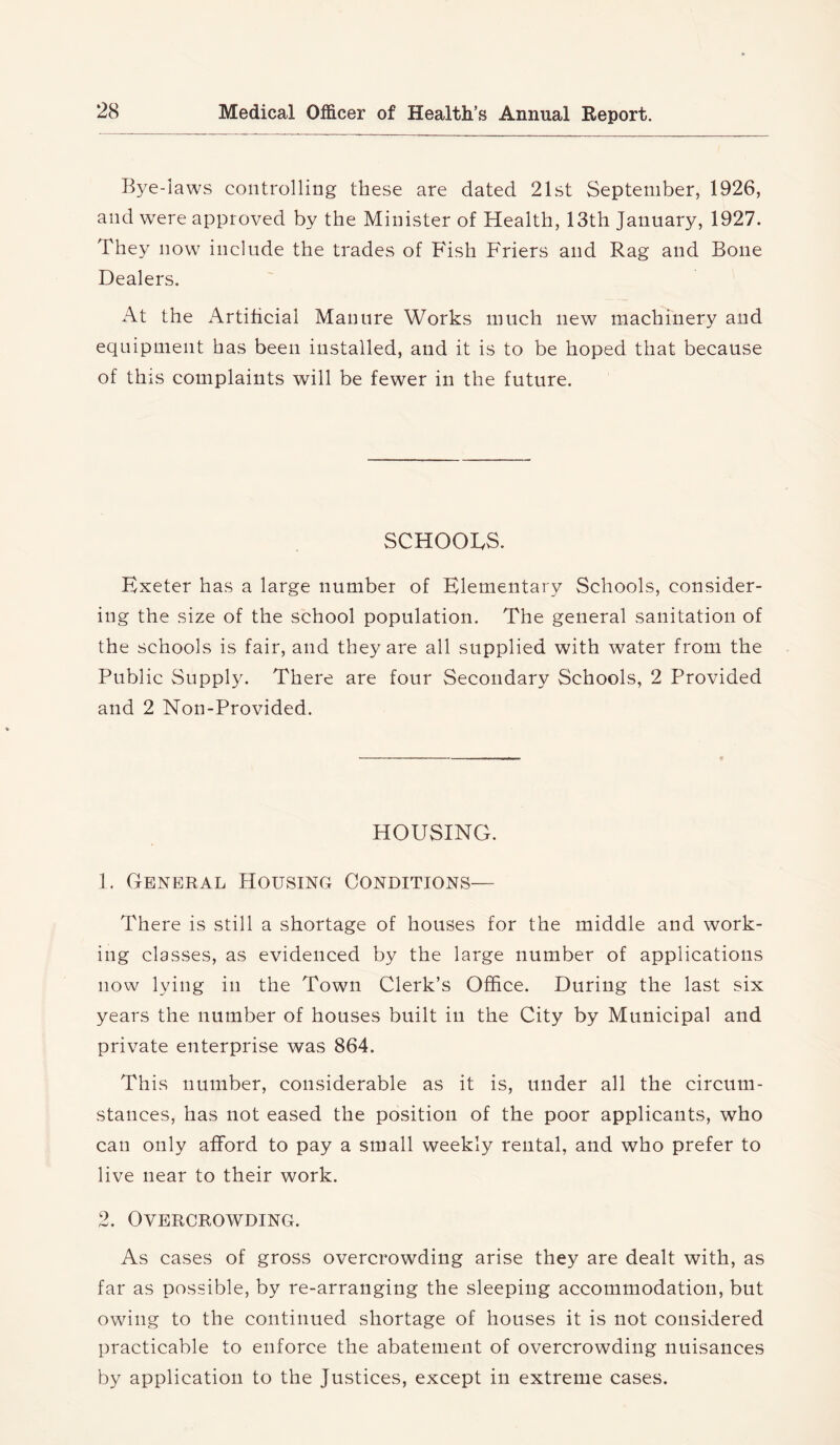 Bye-laws controlling these are dated 21st September, 1926, and were approved by the Minister of Health, 13th January, 1927. They now include the trades of Fish Friers and Rag and Bone Dealers. At the x\rtificial Manure Works much new machinery and equipment has been installed, and it is to be hoped that because of this complaints will be fewer in the future. SCHOOLS. Exeter has a large number of Elementary Schools, consider- ing the size of the school population. The general sanitation of the schools is fair, and they are all supplied with water from the Public Supply. There are four Secondary Schools, 2 Provided and 2 Non-Provided. HOUSING. 1. General Housing Conditions— There is still a shortage of houses for the middle and work- ing classes, as evidenced by the large number of applications now lying in the Town Clerk’s Office. During the last six years the number of houses built in the City by Municipal and private enterprise was 864. This number, considerable as it is, under all the circum- stances, has not eased the position of the poor applicants, who can only afford to pay a small weekly rental, and who prefer to live near to their work. 2. Overcrowding. As cases of gross overcrowding arise they are dealt with, as far as possible, by re-arranging the sleeping accommodation, but owing to the continued shortage of houses it is not considered practicable to enforce the abatement of overcrowding nuisances by application to the Justices, except in extreme cases.
