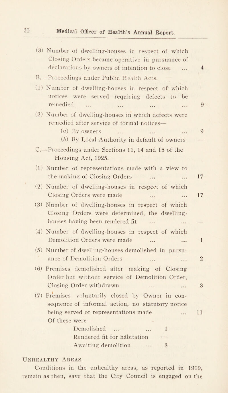 (3) Number of dwelling-houses in respect of which Closing Orders became operative in pursuance of declarations by owners of intention to close B. —Proceedings under Public Health Acts. (1) Number of dwelling-houses in respect oP which notices were served requiring defects to be remedied (2) Number of dwelling-houses in* which defects were remedied after service of formal notices— (a) By owners (Jj) By Bocal Authority in default of owners C. —Proceedings under Sections 11, 14 and 15 of the Housing Act, 1925. (1) Number of representations made with a view to the making of Closing Orders (2) Number of dwelling-houses in respect of which Closing Orders were made (3) Number of dwelling-houses in respect of which Closing Orders w^ere determined, the dw^elling- houses having been rendered fit (4) Number of dwelling-houses in respect of which Demolition Orders were made (5) Number of dwelling-houses demolished in pursu- ance of Demolition Orders (6) Premises demolished after making of Closing Order but without service of Demolition Order, Closing Order withdrawn (7) Premises voluntarily closed by Owner in con- sequence of informal action, no statutory notice being served or representations made Of these were— Demolished ... ... 1 Rendered fit for habitation — Awaiting demolition ••• 3 4 9 9 17 17 1 2 3 11 Unhealthy Areas. Conditions in the unhealthy areas, as reported in 1919, remain as then, save that the City Council is engaged on the