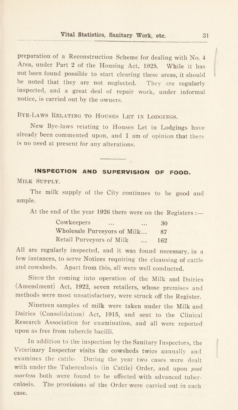 preparation of a Reconstruction Scheme for dealing with No. 4 Area, under Part 2 of the Housing Act, 1925. While it has not been found possible to start clearing these areas, it should be noted that they are not neglected. They are regularly inspected, and a great deal of repair work, under informal notice, is carried out by the owners. Bye-Laws Relating to Houses Let in Lodgings. New Bye-laws relating to Houses Let in Lodgings have already been commented upon, and I am of opinion that there is no need at present for any alterations. INSPECTION AND SUPERVISION OF FOOD. Milk Supply. The milk supply of the City continues to be good and ample. At the end of the year 1926 there were on the Registers :— Cowkeepers ... ... 30 Wholesale Purveyors of Milk... 87 Retail Purveyors of Milk ... 162 All are regularly inspected, and it was found necessary, in a few instances, to serve Notices requiring the cleansing of cattle and cowsheds. Apart from this, all were well conducted. Since the coming into operation of the Milk and Dairies (Amendment) Act, 1922, seven retailers, whose premises and methods were most unsatisfactory, were struck off the Register. Nineteen samples of milk were taken under the Milk and Dairies (Consolidation) Act, 1915, and sent to the Clinical Research Association for examination, and all were reported upon as free from tubercle bacilli. In addition to the inspection by the Sanitary Inspectors, the Veterinary Inspector visits the cowsheds twice annually and examines the cattle- During the year two cases were dealt with under the I ubercnlosis (in Cattle) Order, and upon post mo7teyn both were found to be affected with advanced tuber- culosis. The provisions of the Order were carried out in each case.
