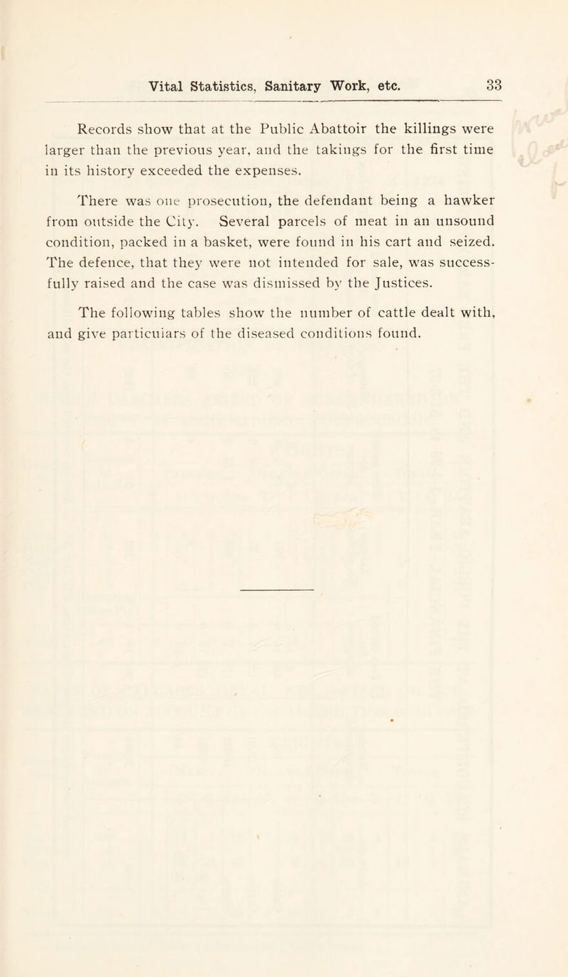Records show that at the Public Abattoir the killings were larger than the previous year, and the takings for the first time in its history exceeded the expenses. There was one prosecution, the defendant being a hawker from outside the City. Several parcels of meat in an unsound condition, packed in a basket, were found in his cart and seized. The defence, that they were not intended for sale, was success- fully raised and the case was dismissed by the Justices. The following tables show the number of cattle dealt with, and give particulars of the diseased conditions found.