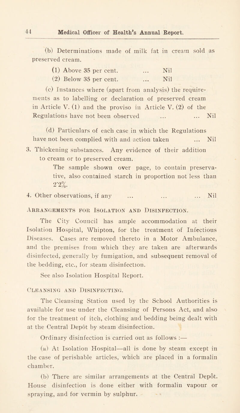 (b) Determinations made of milk fat in cream sold as preserved cream. (1) Above 35 per cent. ... Nil (2) Below 35 per cent. ... Nil (c) Instances where (apart from analysis) the require- ments as to labelling or declaration of preserved cream in Article V. (l) and the proviso in iVrticle V. (2) of the Regulations have not been observed ... ... Nil (d) Particulars of each case in which the Regulations have not been complied with and action taken ... Nil 3. Thickening substances. Any evidence of their addition to cream or to preserved cream. The sample shown over page, to contain preserva- tive, also contained starch in proportion not less than 2*2%. 4. Other observations, if any ... ... ... Nil Arrangements for Isolation and Disinfection. The City Council has ample accommodation at their Isolation Hospital, Whipton, for the treatment of Infectious Diseases. Cases are removed thereto in a Motor Ambulance, and the premises from which they are taken are afterwards disinfected, generally by fumigation, and subsequent removal of the bedding, etc., for steam disinfection. See also Isolation Hospital Report. Cleansing and Disinfecting. The Cleansing Station used by the School Authorities is available for use under the Cleansing of Persons Act, and also for the treatment of itch, clothing and bedding being dealt with at the Central Depot by steam disinfection. Ordinary disinfection is carried out as follows :— (a) At Isolation Hospital—all is done by steam except in the case of perishable articles, which are placed in a formalin chamber. (b) There are similar arrangements at the Central Depot. House disinfection is done either with formalin vapour or spraying, and for vermin by sulphur.