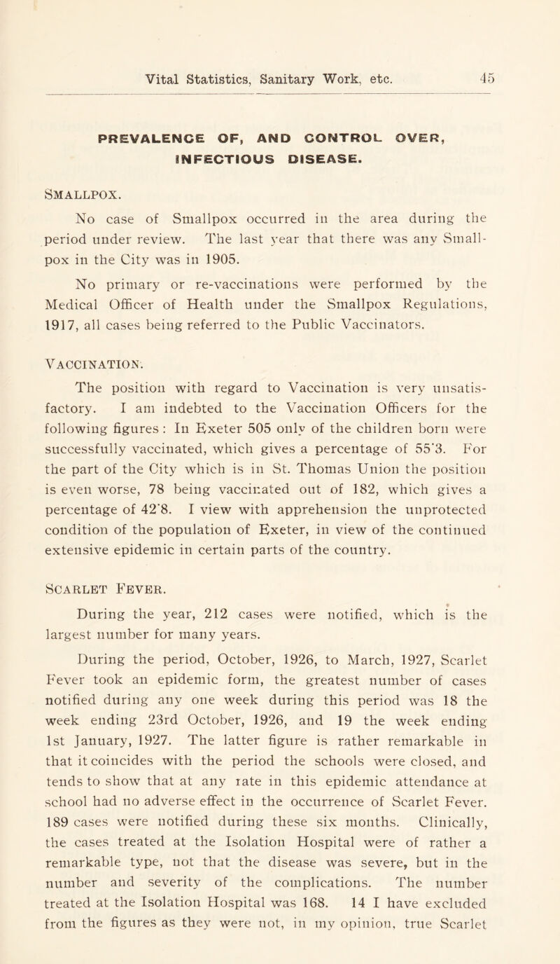 PREVALENCE OF, AND CONTROL OVER, INFECTIOUS DISEASE. Smallpox. No case of Smallpox occurred in the area during the period under review. The last 5’ear that there was any Small- pox in the City was in 1905. No primary or re-vaccinations were performed by the Medical Officer of Health under the Smallpox Regulations, 1917, all cases being referred to the Public Vaccinators. Vaccination. The position with regard to Vaccination is very unsatis- factory. I am indebted to the Vaccination Officers for the following figures : In Kxeter 505 only of the children born were successfully vaccinated, which gives a percentage of 55'3. For the part of the City which is in St. Thomas Union the position is even worse, 78 being vaccinated out of 182, which gives a percentage of 42’8. I view with apprehension the unprotected condition of the population of Exeter, in view of the continued extensive epidemic in certain parts of the country. Scarlet Fever. During the year, 212 cases were notified, which is the largest number for many years. During the period, October, 1926, to March, 1927, Scarlet Fever took an epidemic form, the greatest number of cases notified during any one week during this period was 18 the week ending 23rd October, 1926, and 19 the week ending 1st January, 1927. The latter figure is rather remarkable in that it coincides with the period the schools were closed, and tends to show that at any rate in this epidemic attendance at school had no adverse effect in the occurrence of Scarlet Fever. 189 cases were notified during these six months. Clinically, the cases treated at the Isolation Hospital were of rather a remarkable type, not that the disease was severe, but in the number and severity of the complications. The number treated at the Isolation Hospital was 168. 14 1 have excluded from the figures as they were not, in my opinion, true Scarlet
