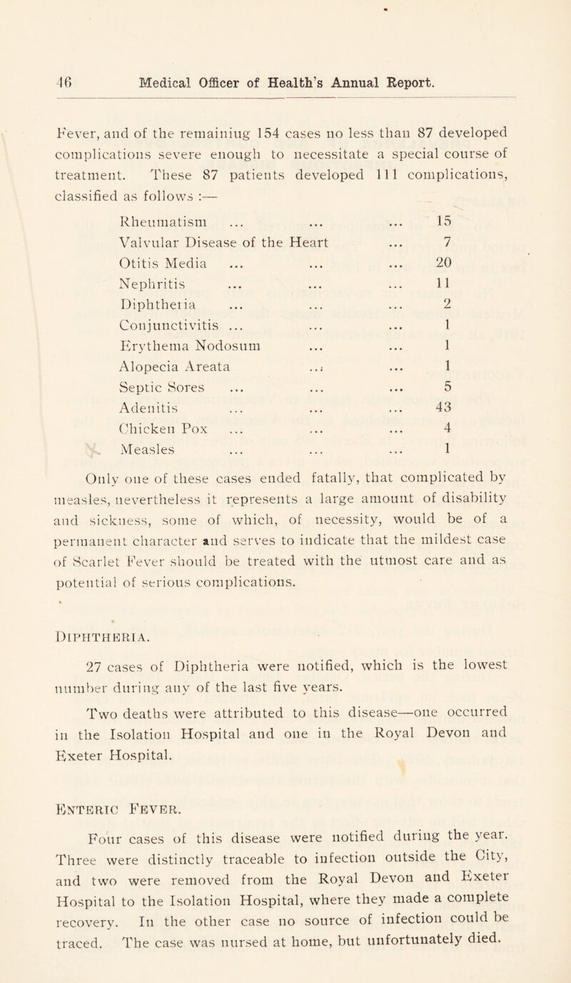 Fever, and of the remaining 154 cases no less than 87 developed complications severe enough to necessitate a special course of treatment. These 87 patients developed 111 complications, classified as follows :— Rheumatism ... ... ... “15 Valvular Disease of the Heart ... 7 Otitis Media ... ... ... 20 Nephritis ... ... ... 11 Diphtheiia ... ... ... 2 Conjunctivitis ... ... ... 1 lirNghema Nodosum ... ... 1 Alopecia Areata ... 1 Septic Sores ... ... ... 5 Adenitis ... ... ... 43 Chicken Pox ... ... ... 4 Measles ... ... ... 1 Only one of these cases ended fatally, that complicated by measles, nevertheless it represents a large amount of disability and sickness, some of which, of necessity, would be of a permanent character and serves to indicate that the mildest case of Scarlet Fever should be treated with the utmost care and as potential of serious complications. Diphtheria. 27 cases of Diphtheria were notified, which is the lowest number during any of the last five years. Two deaths were attributed to this disease—one occurred in the Isolation Hospital and one in the Royal Devon and Exeter Hospital. Enteric Fever. Four cases of this disease were notified during the year. Three were distinctly traceable to infection outside the City, and two were removed from the Royal Devon and Exeter Hospital to the Isolation Hospital, where they made a complete recovery. In the other case no source of infection could be traced. The case was nursed at home, but unfortunately died.