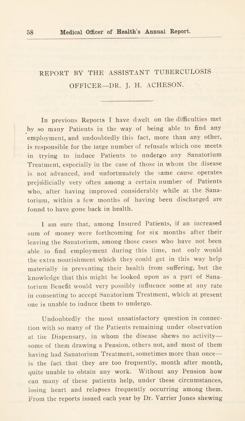 REPORT BY THE ASSISTANT TUBERCULOSIS OFFICER—DR. J. H. ACHESON. In previous Reports I have dwelt on the difficulties met by so many Patients in the way of being able to find any employment, and undoubtedly this fact, more than any other, is responsible for the large number of refusals which one meets in trying to induce Patients to undergo aii}^ Sanatorium Treatment, especially in the case of those in whom the disease is not advanced, and unfortunately the same cause operates prejudicially very often among a certain number of Patients who, after having improved considerably while at the Sana- torium, within a few months of having been discharged are found to have gone back in health. I am sure that, among Insured Patients, if an increased sum of money were forthcoming for six months after their leaving the Sanatorium, among those cases who have not been able to find employment during this time, not only would the extra nourishment which they could get in this w^ay help materially in preventing their health from suffering, but the knowledge that this might be looked upon as a part of Sana- torium Benefit would very possibly influence some at any rate in consenting to accept Sanatorium Treatment, which at present one is unable to induce them to undergo. Undoubtedly the most unsatisfactory question in connec- tion with so many of the Patients remaining under observation at the Dispensary, in whom the disease shews no activity— some of them drawing a Pension, others not, and most of them having had Sanatorium Treatment, sometimes more than once— is the fact that they are too frequently, month after month, quite unable to obtain any work. Without any Pension how can many of these patients help, under these circumstances, losing heart and relapses frequently occurring among them. From the reports issued each year by Dr. Varrier Jones shewing