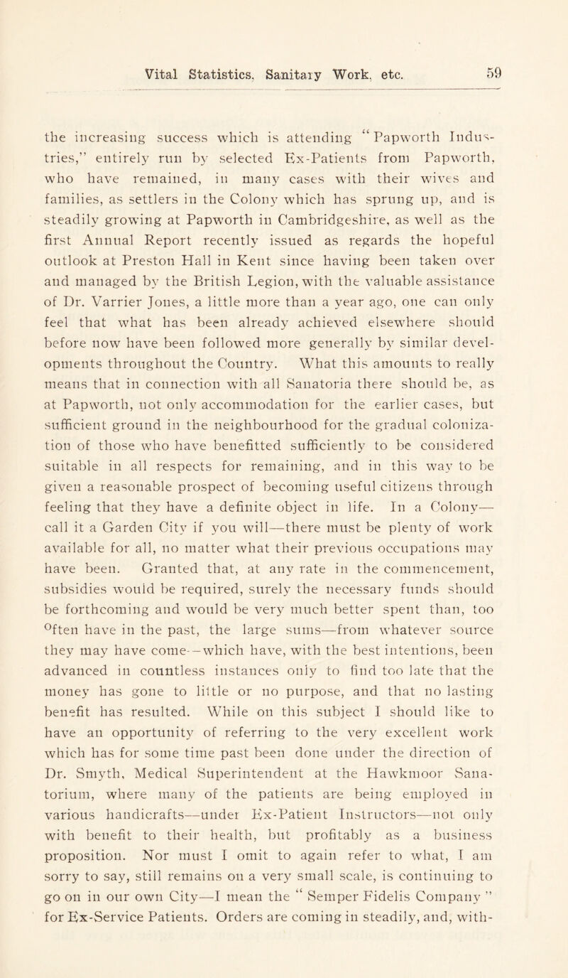 the increasing success which is attending “ Papworth Indus- tries,” entirely run by selected Kx-Patients from Papworth, who have remained, in many cases with their wives and families, as settlers in the Colon}^ which has sprung up, and is steadily growing at Papworth in Cambridgeshire, as well as the first Annual Report recently issued as regards the hopeful outlook at Preston Hall in Kent since having been taken over and managed b} the British Legion, with the valuable assistance of Dr. Varrier Jones, a little more than a year ago, one can only feel that what has been already achieved elsewhere should before now have been followed more generally b} similar devel- opments throughout the Country. What this amounts to really means that in connection with all Sanatoria there should be, as at Papworth, not only accommodation for the earlier cases, but sufficient ground in the neighbourhood for the gradual coloniza- tion of those who have benefitted sufficiently to be considered suitable in all respects for remaining, and in this way to be given a reasonable prospect of becoming useful citizens through feeling that they have a definite object in life. In a Colony— call it a Garden City if you will—there must be plenty of work available for all, no matter what their previous occupations may have been. Granted that, at any rate in the commencement, subsidies would be required, surely the necessary funds should be forthcoming and would be very much better spent than, too ®ften have in the past, the large sums—from whatever source they may have come- —which have, with the best intentions, been advanced in countless instances only to find too late that the money has gone to little or no purpose, and that no lasting- benefit has resulted. While on this subject I should like to have an opportunity of referring to the very excellent work which has for some time past been done under the direction of Dr. Smyth, Medical Superintendent at the Hawkmoor Sana- torium, where many of the patients are being employed in various handicrafts—under Kx-Patieiit Instructors—not only with benefit to their health, but profitably as a business proposition. Nor must I omit to again refer to what, I am sorry to say, still remains on a very small scale, is continuing to go on in our own City—I mean the “ Semper Fidelis Company ” for Kx-Service Patients. Orders are coming in steadily, and, with-