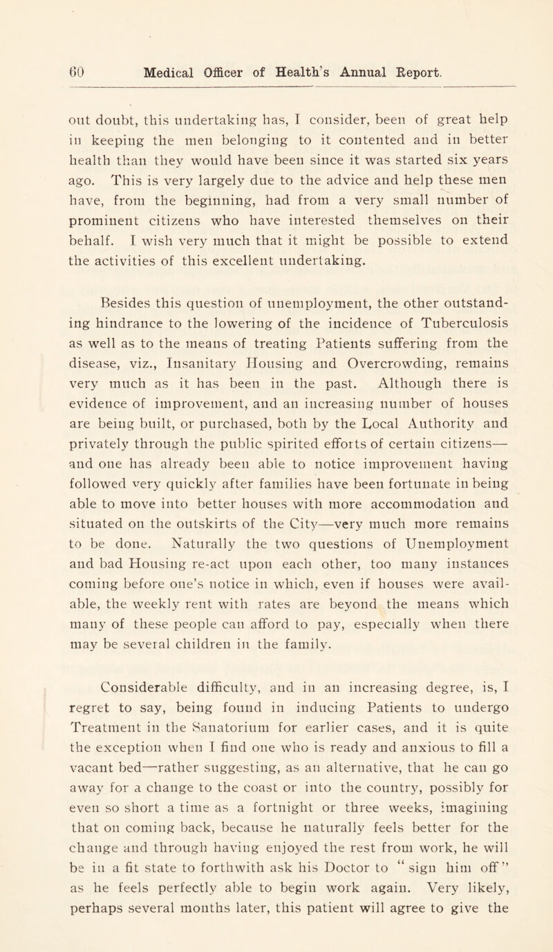out doubt, this undertaking has, I consider, been of great help in keeping the men belonging to it contented and in better health than they would have been since it was started six years ago. This is very largely due to the advice and help these men have, from the beginning, had from a very small number of prominent citizens who have interested themselves on their behalf. I wish very much that it might be possible to extend the activities of this excellent undertaking. Besides this question of unemployment, the other outstand- ing hindrance to the lowering of the incidence of Tuberculosis as w^ell as to the means of treating Patients suffering from the disease, viz., Insanitary Housing and Overcrowding, remains very much as it has been in the past. Although there is evidence of improvement, and an increasing number of houses are being built, or purchased, both by the Local Authority and privately through the public spirited efforts of certain citizens— and one has already been able to notice improvement having followed very quickly after families have been fortunate in being able to move into better houses with more accommodation and situated on the outskirts of the City—very much more remains to be done. Naturally the two questions of Unemployment and bad Housing re-act upon each other, too many instances coming before one’s notice in which, even if houses were avail- able, the weekly rent with rates are beyond the means which many of these people can afford to pay, especially when there may be several children in the family. Considerable difficulty, and in an increasing degree, is, I regret to say, being found in inducing Patients to undergo Treatment in the Sanatorium for earlier cases, and it is quite the exception when I find one who is ready and anxious to fill a vacant bed—rather suggesting, as an alternative, that he can go away for a change to the coast or into the countr}^ possibly for even so short a time as a fortnight or three weeks, imagining that on coming back, because he naturally feels better for the change and through having enjoyed the rest from work, he will be in a fit state to forthwith ask his Doctor to “ sign him off” as he feels perfectly able to begin work again. Very likely, perhaps several months later, this patient will agree to give the