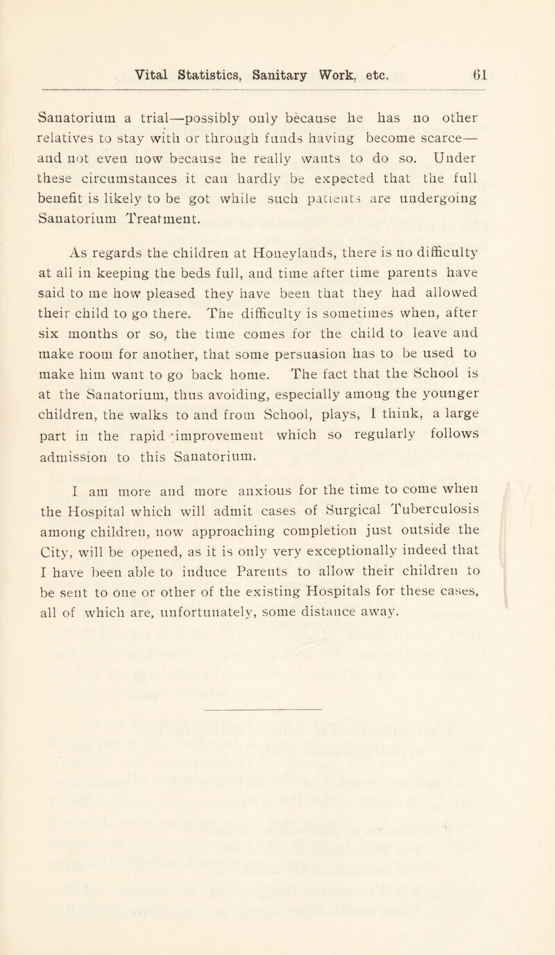 Sanatorium a trial—possibly only because he has no other relatives to stay with or through funds having become scarce— and not even now because he really wants to do so. Under these circumstances it can hardly be expected that the full benefit is likely to be got while such patients are undergoing Sanatorium Treatment. As regards the children at Honeylands, there is no difficulty at all in keeping the beds full, and time after time parents have said to me how pleased they have been that they had allowed their child to go there. The difficulty is sometimes when, after six months or so, the time comes for the child to leave and make room for another, that some persuasion has to be used to make him want to go back home. The fact that the School is at the Sanatorium, thus avoiding, especially among the younger children, the walks to and from School, plays, I think, a large part in the rapid improvement which so regularly follows admission to this Sanatorium. I am more and more anxious for the time to come when the Hospital which will admit cases of Surgical Tuberculosis among children, now approaching completion just outside the City, will be opened, as it is only very exceptionally indeed that I have been able to induce Parents to allow their children to be sent to one or other of the existing Hospitals for these cases, all of which are, unfortunately, some distance away.
