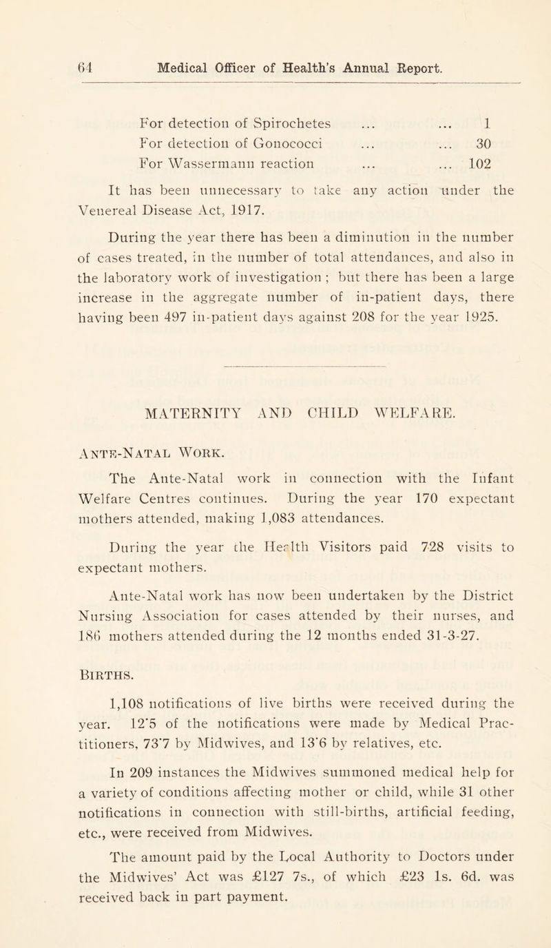 For detection of Spirochetes ... ... 1 For detection of Gonococci ... ... 30 For Wassermann reaction ... ... 102 It has been nnnecessar} to take any action under the Venereal Disease Act, 1917. During the year there has been a diminution in the number of cases treated, in the number of total attendances, and also in the laboratory work of investigation ; but there has been a large increase in the aggregate number of in-patient days, there having been 497 in-patient days against 208 for the year 1925. MATERNITY AND CHILD WELFARE. Antp.-Natal Woek. The Ante-Natal work in connection with the Infant Welfare Centres continues. During the year 170 expectant mothers attended, making 1,083 attendances. During the year the Her 1th Visitors paid 728 visits to expectant mothers. Ante-Natal work has now been undertaken by the District Nursing Association for cases attended by their nurses, and 186 mothers attended during the 12 months ended 31-3-27. Bieths. 1,108 notifications of live births were received during the year. 12*5 of the notifications were made by Medical Prac- titioners, 73*7 by Midwives, and 13*6 by relatives, etc. In 209 instances the Midwives summoned medical help for a variety of conditions affecting mother or child, while 31 other notifications in connection with still-births, artificial feeding, etc., were received from Midwives. The amount paid by the Local Authority to Doctors under the Midwives’ Act was £127 7s., of which £23 Is. 6d. was received back in part payment.