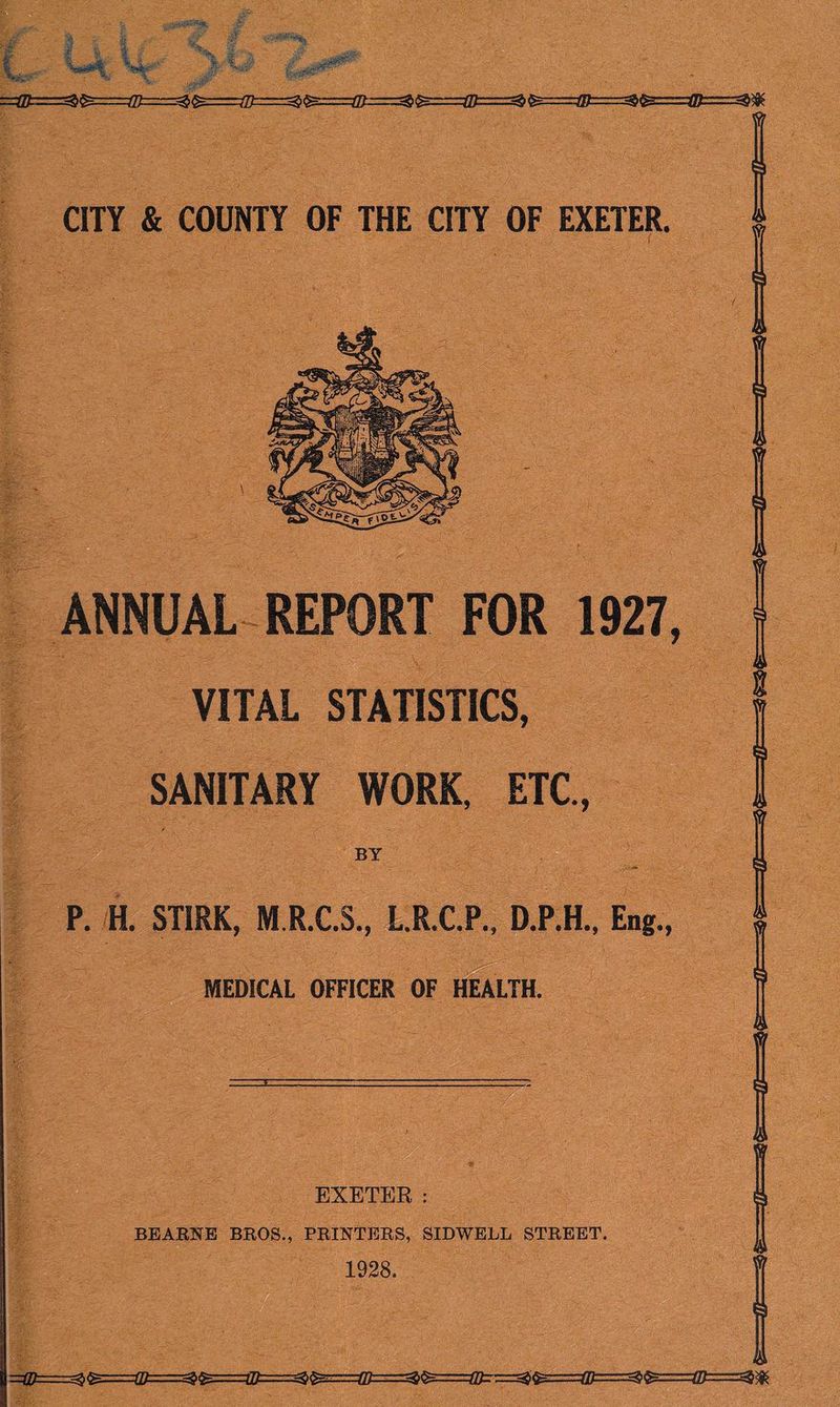 ■=^^:iz:::z.4B===z^^..:=/J)==z=^^====(l^i===^^===:=(J[t===^^~-~^^ CITY & COUNTY OF THE CITY OF EXETER. ANNUAL REPORT FOR 1927, VITAL STATISTICS, SANITARY WORK, ETC, BY P. H. STIRK, M.R.C.S., L.RX.P., D.P.H., Eng., MEDICAL OFFICER OF HEALTH. EXETER : BEABNE BROS., PRINTERS, SIDWELL STREET 1928. =Q^=^^==:(0.—