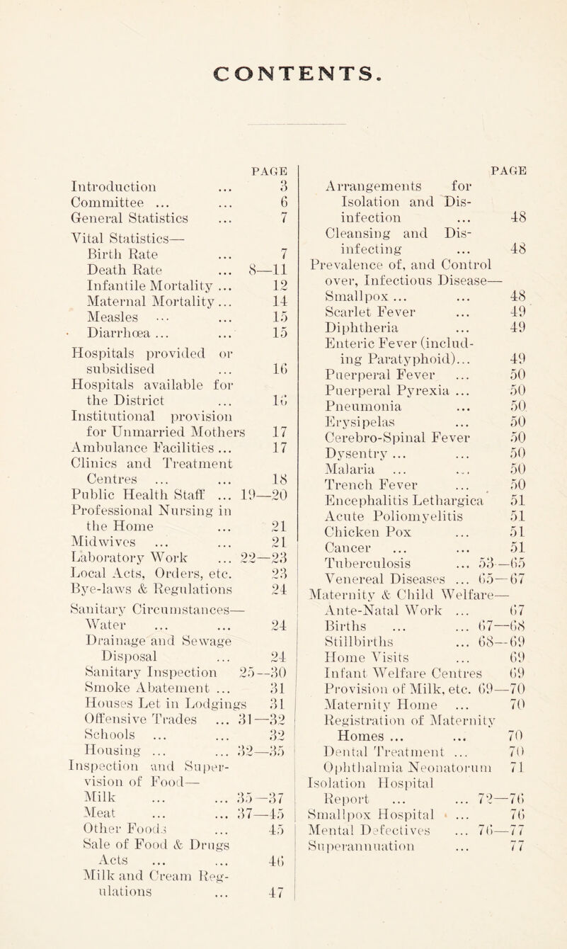 PAGE Introduction ... 3 Committee ... ... 6 General Statistics ... 7 Vital Statistics— Birth Rate ... 7 Death Rate ... 8—11 Infantile Mortality ... 12 Maternal Mortality... 14 Measles ••• ... 15 Diarrhoea ... ... 15 Hospitals provided or subsidised ... IG Hospitals available for the District ... IG Institutional provision for Unmarried Mothers 17 iVmbnlance Facilities ... 17 Clinics and Treatment Centres ... ... 18 Public Health Staff ... lb—20 Professional Nursing in the Home ... 21 Mid wives ... ... 21 T^aboratory M^ork ... 22—23 Local Acts, Orders, etc. 23 Bye-laws & Regidations 24 Sanitary Circumstances— Mditer ... ... 24 Drainage and Sewage Disposal ... 24 Sanitary Inspection 25—30 Smoke Abatement ... 31 Houses Let in Lodgings 31 0ffensive TI'ades ... 31 —32 Schools ... ... 32 Housing ... ... 32—35 ! Inspection and Super- I vision of Food— Milk ... ... 35—^37 ! Meat ... ... 37—45 Otlier Foods ... 45 Sale of Food & Drugs Acts ... ... 4G Milk and Ci’eam Reg- ulations ... 47 PAGE Arrangements for Isolation and Dis- infection ... 48 Cleansing and Dis- infecting ... 48 Prevalence of, and Control over. Infectious Disease— Smallpox... ... 48 Scarlet Fever ... 49 Diphtheria ... 49 Enteric Fever (includ- ing Paratyphoid)... 49 Puerperal Fever ... 50 Puerperal P^n-exia ... 50 Pneumonia ... 50 Erysipelas ... 50 Cerebro-Spinal Fever 50 Dysentry ... ... 50 Malaria ... ... 50 Trench Fever ... 50 4 Encephalitis Lethargica 51 Acute Poliomyelitis 51 Chicken Pox ... 51 Cancer ... ... 51 Tuberculosis ... 53—G5 Venereal Diseases ... G5—G7 Maternity A Child Welfare— Ante-Natal Work ... G7 Births ... ... G)7—G8 Stillbirths ... G8—G9 Home Visits ... G9 Infant Welfare Centres G9 Provision of Milk, etc. G9—70 Maternity Home ... 70 Registration of IMaternity Homes ... ... 70 Dental Treatment ... 70 Oplitlialmia Neonatoiaim 71 Isolation Hospital Rei)ort ... ... 72—7G Smalli)ox Hospital ... 7G Mental Defectives ... 7G—77 Suiiemnniiation ... 77