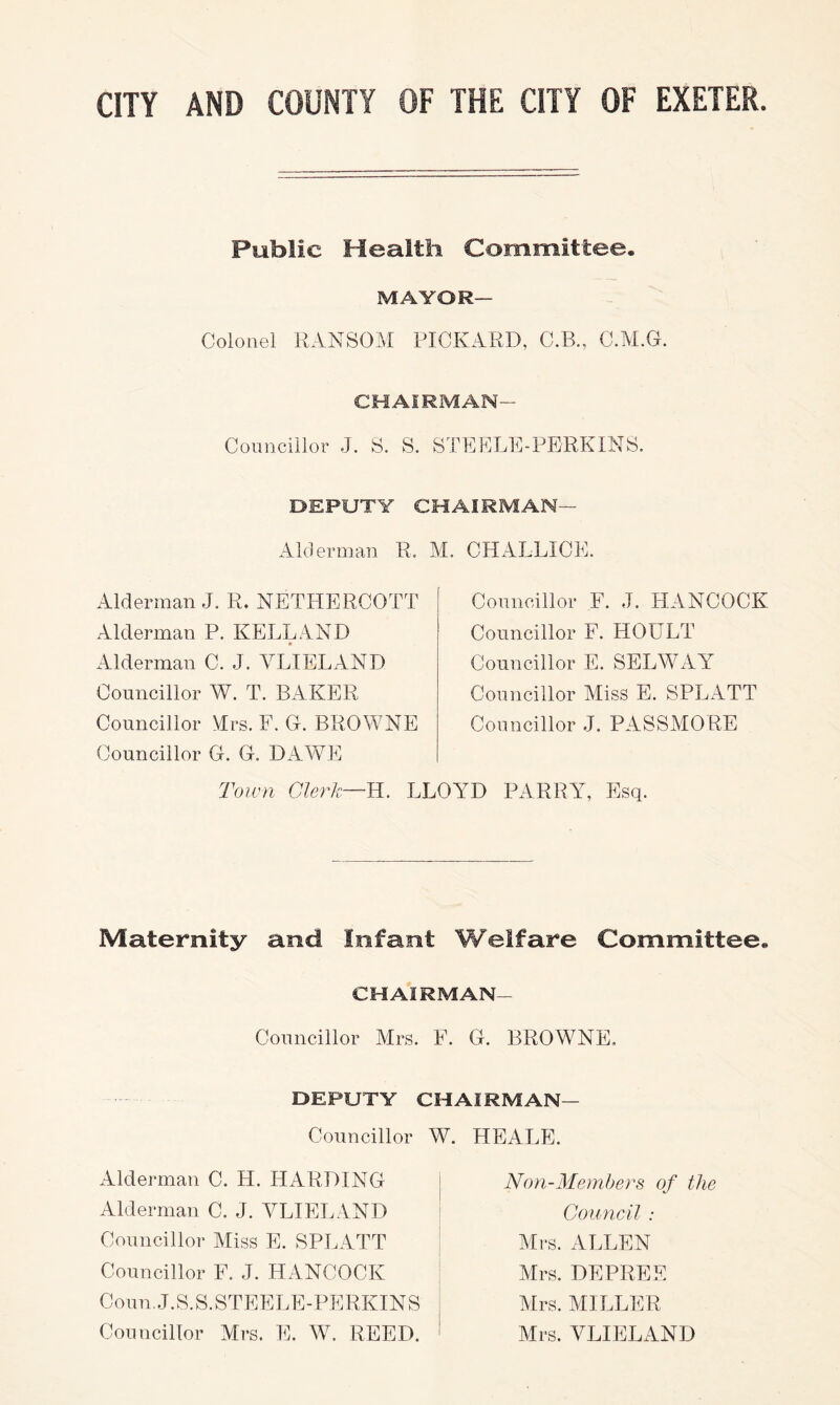 Public Health Committee. MAYOR— Colonel RANSOM PICKARD, C.B., C.M.G. CHAIRMAN- Councillor J. S. S. STEPLE-PERKINS, DEPUTY CHAIRMAN— Alderman R, M. CHALLICE. Alderman J. R. NETHERCOTT Alderman P. KELLAND Alderman C. J. YLIELAND Councillor W. T. BAKER Councillor Mrs. F. C. BROWNE Councillor G. G. DAAYE Councillor F. J. HANCOCK Councillor F. HOULT Councillor E. SELWAY Councillor Miss E. SPLATT Councillor J. PASSMORE Toivn CAerk—'R. LLOYD PARRY, Esq. Maternity and Infant Welfare Committee. CHAIRMAN- Councillor Mrs. F. G. BROWNE. DEPUTY CHAIRMAN— Councillor W. HEALE. Alderman C. H. HARDING Alderman C. J. YLIELAND Councillor Miss E. SPLATT Councillor F. J. HANCOCK Coun.J.S.S.STEELE-PERKINS Councillor Mrs. E. WC REED. Noyi-Memhers of the Council : Mrs. ALLEN Mrs. DEPREE Mrs. MILLER Mrs. YLIELAND