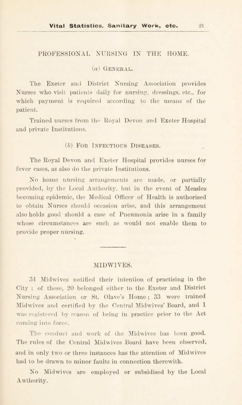 PROFESSIONAL NURSING IN THE HOME. (a) General. The Exeter and District Nursing Association provides Nm *ses who visit patients daily for nursing, dressings, etc., for which payment is required according to the means of the patient. Trained nurses from the Royal Devon and Exeter Hospital and private Institutions. (b) For Infectious Diseases. The Royal Devon and Exeter Hospital provides nurses for fever cases, as also do the private Institutions. No home nursing arrangements are made, or partially provided, by the Local Authority, but in the event of Measles becoming epidemic, the Medical Officer of Health is authorised to obtain Nurses should occasion arise, and this arrangement also holds good should a case of Pneumonia arise in a family whose circumstances are such as would not enable them to provide proper nursing. MIDWIVES. 34 Midwives notified their intention of practising in the City ; of these, 20 belonged either to the Exeter and District Nursing Association or St. Olave’s Home ; 33 were trained Midwives and certified by the Central Midwives’ Board, and 1 was registered by reason of being in practice prior to the Act coming into force. The comiuct and work of the Midwives has been good. The rules of the Central Midwives Board have been observed, and in only two or three instances has the attention of Midwives had to be drawn to minor faults in connection therewith. No Midwives are employed or subsidised by the Local Authority.