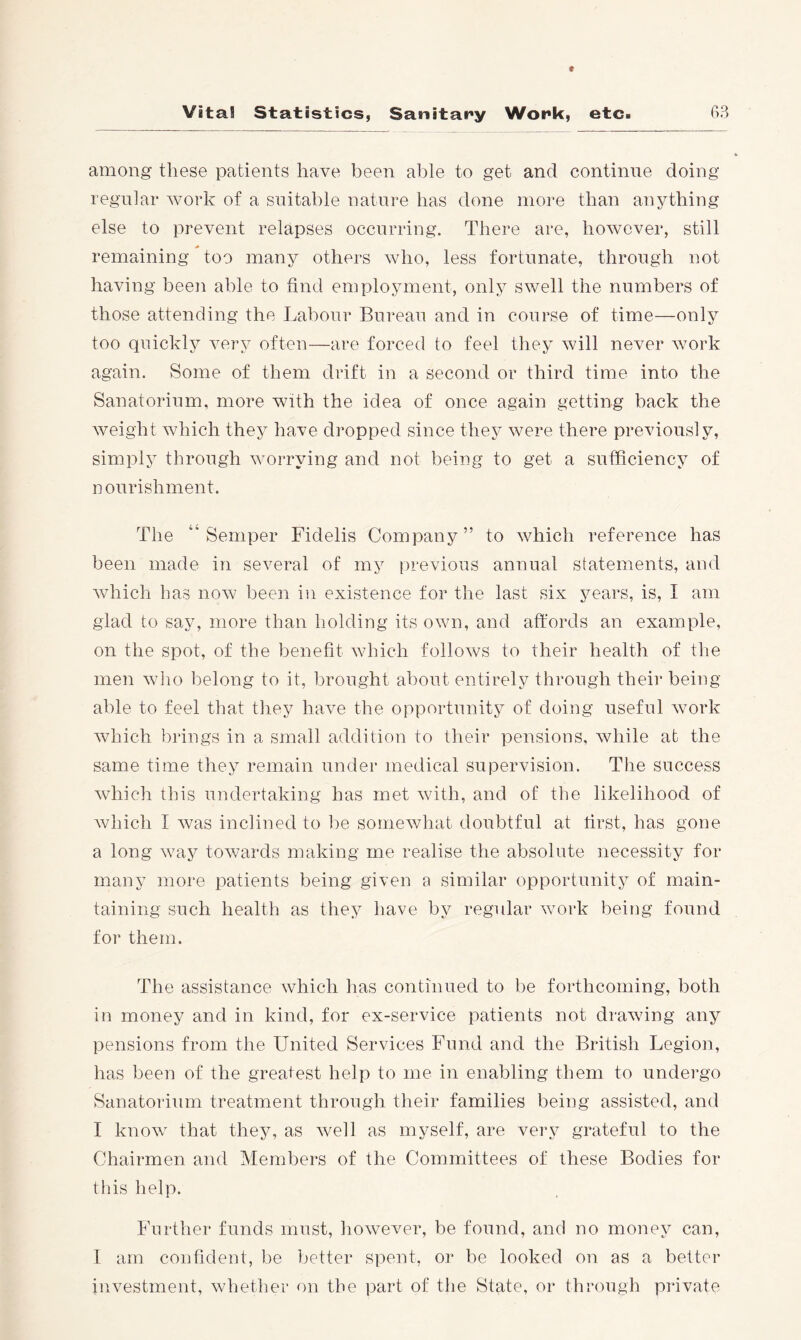 among these patients have been able to get and continue doing regular work of a suitable nature has done more than anything else to prevent relapses occurring. There are, however, still remaining too many others who, less fortunate, through not having been able to find employment, only swell the numbers of those attending the Labour Bureau and in course of time—only too quickly very often—are forced to feel they will never work again. Some of them drift in a second or third time into the Sanatorium, more with the idea of once again getting back the weight which they have dropped since they were there previously, simply through worrying and not being to get a sufficiency of nourishment. The '‘Semper Fidelis Company” to which reference has been made in several of my previous annual statements, and which has now been in existence for the last six years, is, I am glad to say, more than holding its own, and affords an example, on the spot, of the benefit which follows to their health of the men who belong to it, brought about entirely through their being able to feel that they have the opportunity of doing useful work which brings in a small addition to their pensions, Avhile at the same time they remain under medical supervision. The success which this undertaking has met with, and of the likelihood of Avhich I was inclined to be somewhat doubtful at first, has gone a long way towards making me realise the absolute necessity for many more patients being given a similar opportunity of main- taining such health as they have by regular work being found for them. The assistance which has continued to be forthcoming, both in money and in kind, for ex-service patients not drawing any pensions from the United Services Fund and the British Legion, has been of the greatest help to me in enabling them to undergo Sanatorium treatment through their families being assisted, and I know that they, as well as myself, are very grateful to the Chairmen and Members of the Committees of these Bodies for this help. Further funds must, howev^er, be found, and no money can, I am confident, be better spent, or be looked on as a better investment, whether on the part of the State, or through private