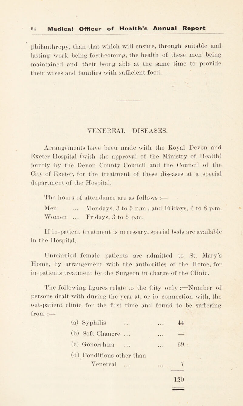 philanthropy, than that which will ensure, through suitable and lasting work being forthcoming, the health of these men being maintained and their being able at the same time to provide their wives and families with sufficient food. YKNEREAL DISEASES. Ari'angements have been made with the Royal Devon and Exeter Hospital (with the approval of the Ministry of Health) jointh by the Devon County Council and the Council of the City of Exeter, for the treatment of these diseases at a special department of the Hospital. The hours of attendance are as follows :— Men ... Mondays, 3 to 5 p.m., and Fridays. G to 8 p.m. Women ... Fridays. 3 to 5 ]).m. If in-patient treatment is necessary, special beds are available in the Hospital. Unmarried female patients are admitted to St. Mary’s Home, by arrangement with the authorities of the Home, for in-patients treatment by the Surgeon in charge of the Clinic. The following figures relate to the City only :—Number of persons dealt with during the year at, or in connection with, the out-patient clinic for the first time and found to be suffering from :— (a) Syphilis ... ... 44 (b) Soft Chancre ... ... — (c) Gonorrhoea ... ... G9 (d) Conditions other than Venereal ... ... 7 120