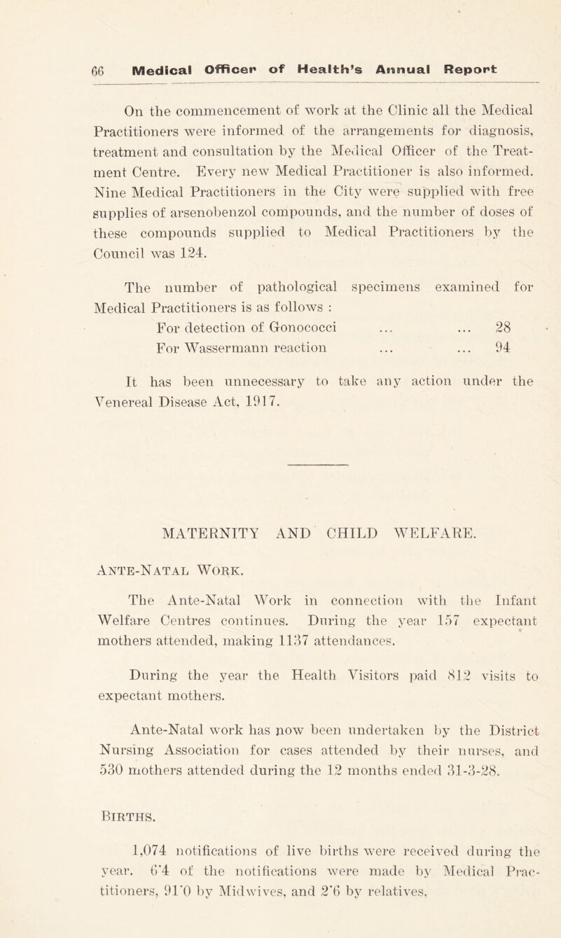 On the commencement of work at the Clinic all the Medical Practitioners were informed of the arrangements for diagnosis, treatment and consultation by the Medical Officer of the Treat- ment Centre. Every new Medical Practitioner is also informed. Nine Medical Practitioners in the City were supplied with free supplies of arsenobenzol compounds, and the number of doses of these compounds supplied to Medical Practitioners by the Council was 124. The number of pathological specimens examined for Medical Practitioners is as folloAvs : For detection of Gonococci ... ... 28 For Wassermann reaction ... ... 94 It has been unnecessary to take any action under the Venereal Disease Act, 1917. MATERNITY AND CHILD WELFARE. Ante-Natal Work. The Ante-Natal Work in connection with the Infant Welfare Centres continues. During the year 157 expectant mothers attended, making 1137 attendances. During the year the Health Visitors paid (SI2 visits to expectant mothers. Ante-Natal work has now been undertaken by the District Nursing Association for cases attended by their nurses, and 530 mothers attended during the 12 months ended 31-3-28. Births. 1,074 notifications of live births were received during the year. G’4 of the notifications were made by Medical Prac- titioners, 91*0 by Midwives, and 2*6 by relatives.