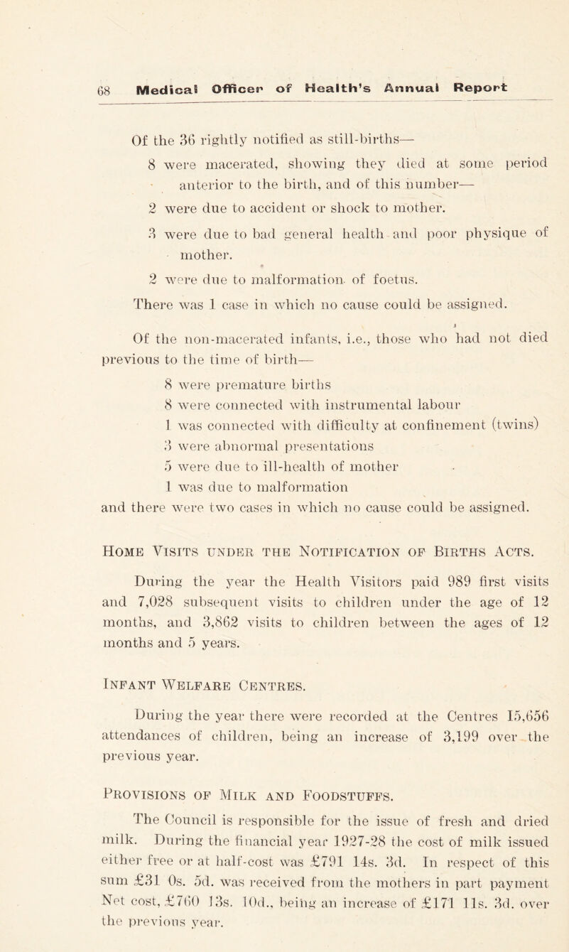 Of the 36 rightly notified as still-births—■ 8 were macerated, showing they died at some period anterior to the birth, and of this number— 2 were due to accident or shock to mother. 3 were due to bad general health and poor physique of mother. 2 were due to malformation, of foetus. There was 1 case in which no cause could be assigned. i Of the non-macerated infants, i.e., those who had not died previous to the time of birth— 8 were premature births 8 were connected with instrumental labour 1 was connected with difficulty at confinement (twins) 3 were abnormal presentations 5 were due to ill-health of mother 1 Avas due to malformation and there were two cases in which no cause could be assigned. Home Visits under the Notification of Births Acts. During the year the Health Visitors paid 989 first visits and 7,028 subsequent visits to children under the age of 12 months, and 3,862 visits to children between the ages of 12 months and 5 years. Infant Welfare Centres. Duriiig the year there were recorded at the Centres 15,656 attendances of children, being an increase of 3,199 over the previous year. Provisions of Milk and Foodstuffs. The Council is responsible for the issue of fresh and dried milk. During the financial year 1927-28 the cost of milk issued either free or at half-cost was £791 14s. 3d. In respect of this sum £31 Os. 5d. was I’eceived from the mothers in part payment Net cost, £7()0 13s. lOd., being an increase of £171 11s. 3d. over the previous year.
