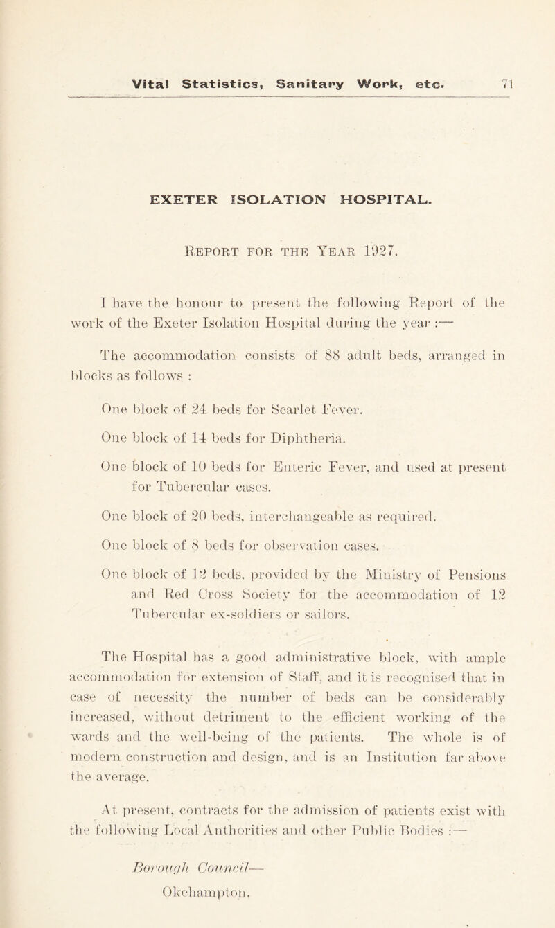 EXETER ISOLATION HOSPITAL. Report for the Year 1927. I have the honour to present the following Report of the work of the Exeter Isolation Hospital during the year :— The accommodation consists of 88 adult beds, arranged in blocks as folloAvs : One block of 24 beds for Scarlet Fever. One block of 14 beds for Diphtheria. One block of 10 beds for Enteric Fever, and used at present for Tubercular cases. One block of 20 beds, interchangeable as required. One block of 8 beds for ol)sei'vation cases. Oim block of 12 beds, provided ])y the Ministry of Pensions and Red Cross Society foi the accommodation of 12 Tubercular ex-soldiers or sailors. The Hospital has a good administrative block, Avith ample accommodation for extension of Staff, and it is recognised that in case of necessity the number of beds can be consideral)ly increased, without detriment to the efficient Avorking of the Avards and the Avell-being of the patients. The Avhole is of modern construction and design, and is an Institution far above the average. At present, contracts for tlie admission of patients exist Avith tlie following Local Anthorities and other Pul)lic Bodies :— BoroiiffJi ConnrH— Okeharnpton.