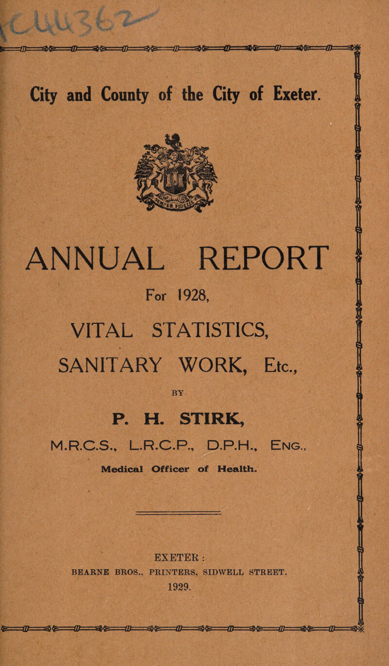 ANNUAL REPORT For 1928, VITAL STATISTICS, SANITARY WORK, Etc., P. H. STIRK, M.R.C.S., I R.C.P., D.P.H., Eng., Medical Officer of Health. EXETER: BEARNE BROS., PRINTERS, SIDWELL STREET. 1929.