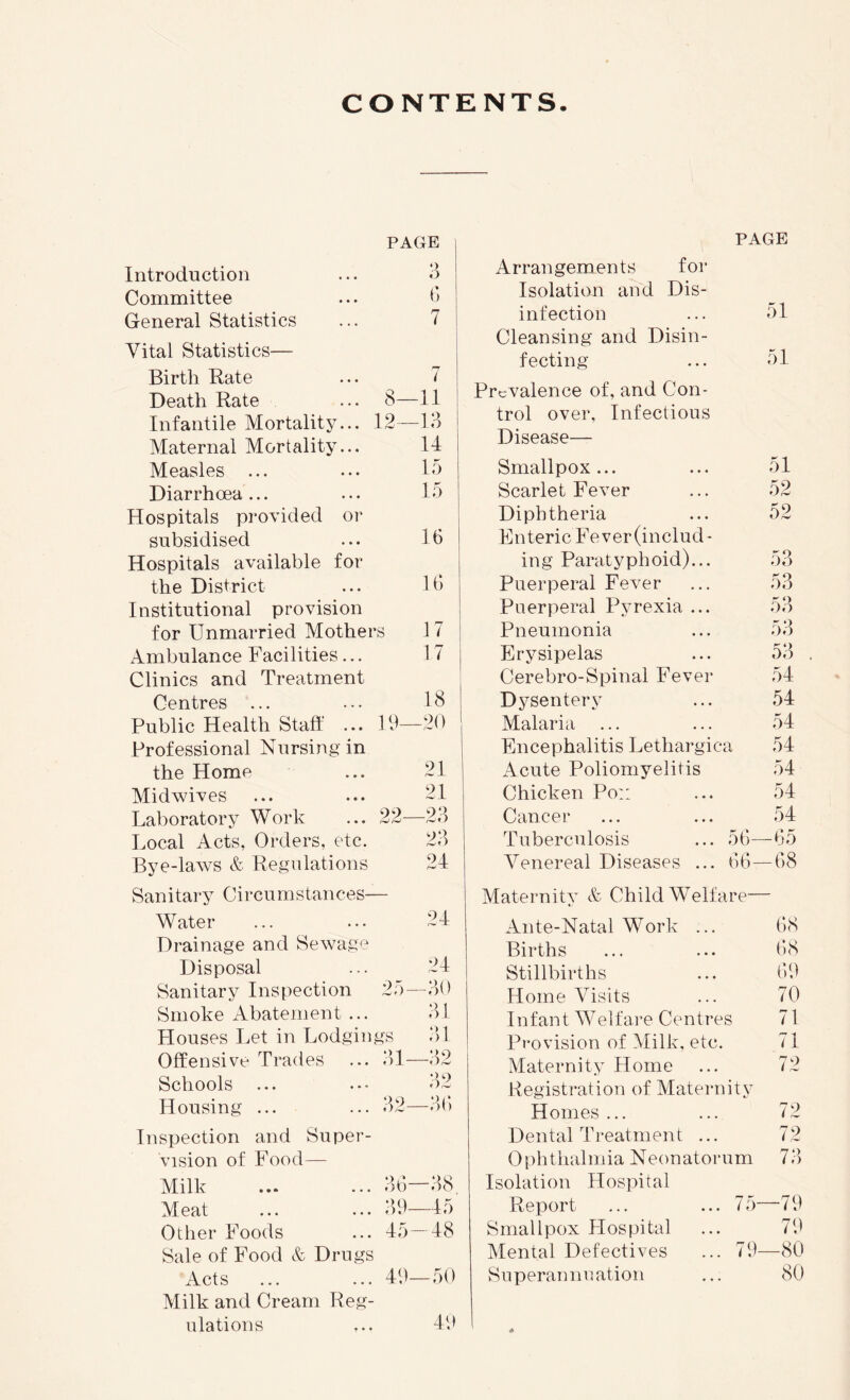 CONTENTS. PAGE Introduction ... o Committee ... <*> General Statistics ... 7 Vital Statistics— Birth Rate ... 7 Death Rate ... 8—11 Infantile Mortality... 12—13 Maternal Mortality... 14 Measles ... ... 13 Diarrhoea... ... 13 Hospitals provided or subsidised ... 16 Hospitals available for the District ... 16 Institutional provision for Unmarried Mothers 17 Ambulance Facilities... 17 Clinics and Treatment Public Health Staff ... 12—20 Professional Nursing in the Home ... 21 Midwives ... ... 21 Laboratory Work ... 22—23 Local Acts, Orders, etc. 23 Bye-laAvs & Regulations 24 Sanitary Circumstances— Water ... ... 24 Drainage and Sewage Disposal ... 24 Sanitary Inspection 2;')—30 Smoke Abatement ... 31 Plouses Let in Lodgings 3)1 Offensive Trades ... 3)1—32 Schools ... ... 3)2 Housing ... ... 32—36 Inspection and Super- vision of Food— Milk ... ... 36—38 Meat ... ... 39—lo Other Foods ... 45—48 Sale of Food & Drugs Acts ... ... 49—30 Milk and Cream Reg- ulations ... 49 PAGE Arrangements for Isolation and Dis- infection 51 Cleansing and Disin- fecting 51 Prevalence of, and Con- trol over. Infectious Disease- Smallpox... 51 Scarlet Fever 52 Diphtheria 52 Enteric Fever (includ- ing Paratyphoid)... 53 Puerperal Fever 53 Puerperal Pyrexia ... 53 Pneumonia 53 Erysipelas 53 Cerebro-Spinal Fever 54 Dysentery 54 Malaria 54 Encephalitis Lethargica 54 Acute Poliomyelitis 54 Chicken Po:: 54 Cancer 54 Tuberculosis ... 36- -65 Venereal Diseases ... 66- -68 Maternity & Child Welfare— Ante-Natal Work ... 68 Births 68 Stillbirths 69 Home Visits 70 Infant Welfare Centres 71 Provision of Milk, etc. 71 Maternity Home 72 Registration of Maternity Homes ... 72 Dental Treatment ... 72 Ophthalmia Neonatorum 73 Isolation Hospital Report ... ... 7 5- -79 Srnallpox Hospital 79 Mental Defectives ... 79- -80 Superannuation 80