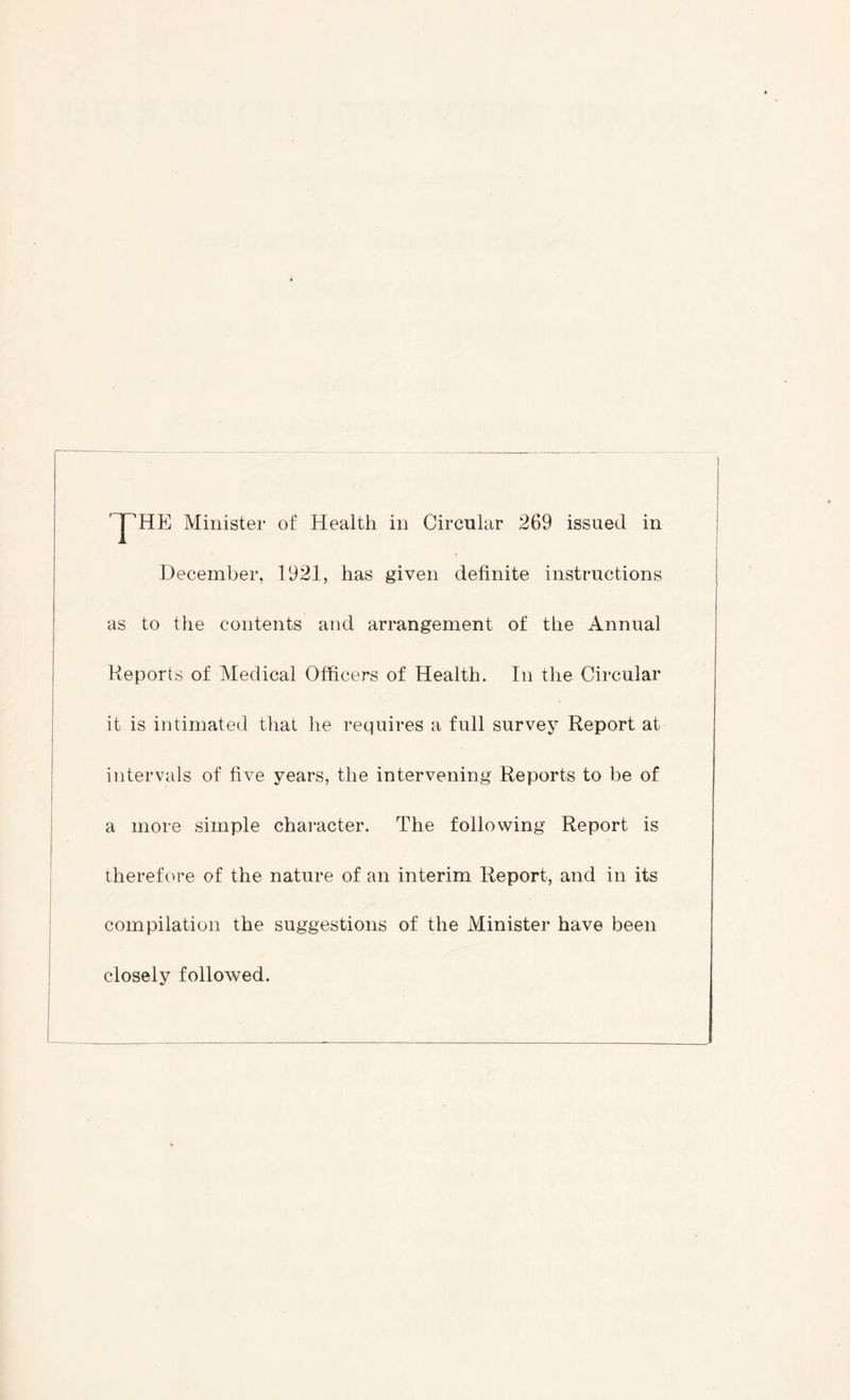 December, 1921, has given definite instructions as to the contents and arrangement of the Annual Reports of Medical Officers of Health. In the Circular it is intimated that he requires a full survey Report at intervals of five years, the intervening Reports to be of a more simple character. The following Report is therefore of the nature of an interim Report, and in its compilation the suggestions of the Minister have been closely followed.