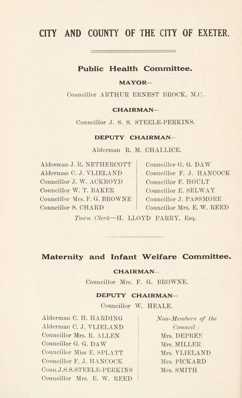Public Health Committee. MAYOR— Councillor ARTHUR ERNEST BROCK, M.C. CHAIRMAN- Councillor J. S. S. STEELE-PERKINS. DEPUTY CHAIRMAN— Alderman R. M. CHALLICE. Alderman J. R. NETHERCOTT Alderman C. J. VLIELAND Councillor J. W. ACKROYD Councillor W. T. BAKER Councillor Hrs. F. G. BROWNE Councillor S. CHARD Town Clerk—H. Councillor G. G. DAW Councillor F. J. HANCOCK Councillor F. HOULT Councillor E. SELWAY Councillor J. PASSMORE Councillor Mrs. E. W. REED LLOYD PARRY, Esq. Maternity and Infant Welfare Committee. CHAIRMAN- Councillor Mrs. F. G. BROWNE. DEPUTY CHAIRMAN— Councillor W. HEALE. Alderman C. H. HARDING Alderman C. J. VLIELAND Councillor Mrs. R. ALLEN Councillor G. G. DAW Councillor Miss E. SPLATT Councillor F. J. Hx4NC0CK Coun.J.S.S.STEELE-PERKINS Councillor Mrs. E. W. REED Non-Memhers of the Comicil : Mrs. DEPREE Mrs. MILLER Mrs. VLIELAND Mrs. PICKARD Mrs. SMITH